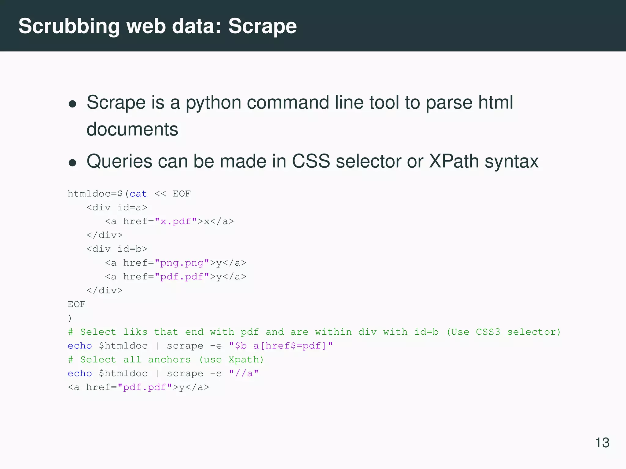 Scrubbing web data: Scrape • Scrape is a python command line tool to parse html documents • Queries can be made in CSS selector or XPath syntax htmldoc=$(cat << EOF <div id=a> <a href="x.pdf">x</a> </div> <div id=b> <a href="png.png">y</a> <a href="pdf.pdf">y</a> </div> EOF ) # Select liks that end with pdf and are within div with id=b (Use CSS3 selector) echo $htmldoc | scrape -e "$b a[href$=pdf]" # Select all anchors (use Xpath) echo $htmldoc | scrape -e "//a" <a href="pdf.pdf">y</a> 13 