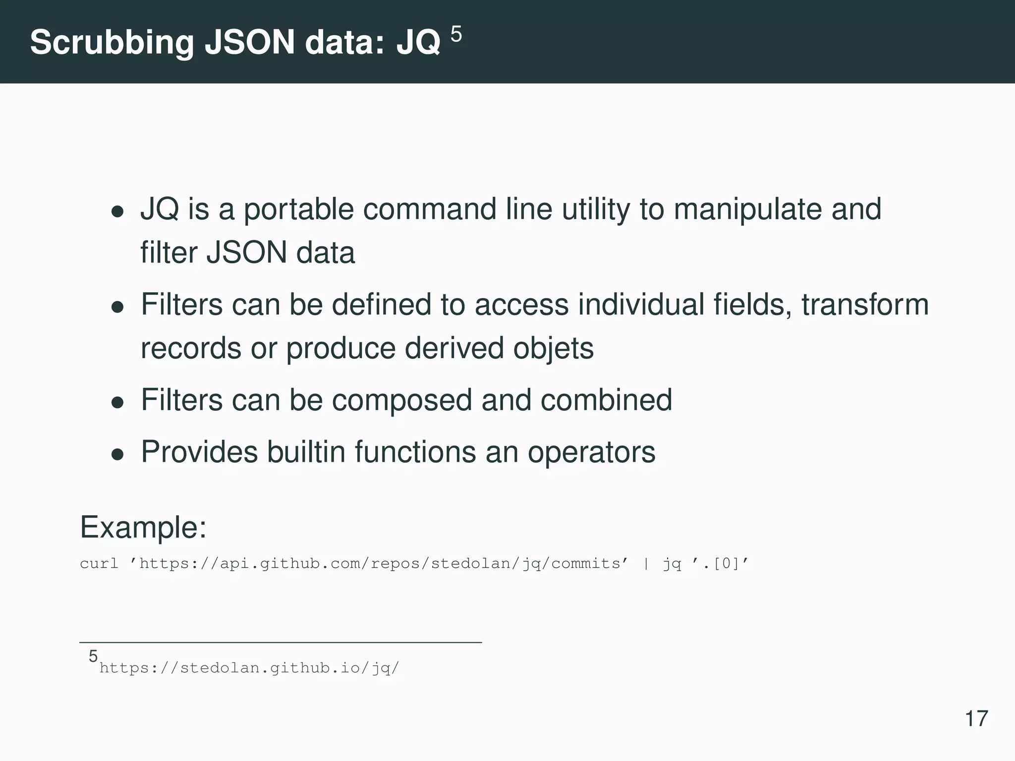 Scrubbing JSON data: JQ 5 • JQ is a portable command line utility to manipulate and ﬁlter JSON data • Filters can be deﬁned to access individual ﬁelds, transform records or produce derived objets • Filters can be composed and combined • Provides builtin functions an operators Example: curl ’https://api.github.com/repos/stedolan/jq/commits’ | jq ’.[0]’ 5 https://stedolan.github.io/jq/ 17 