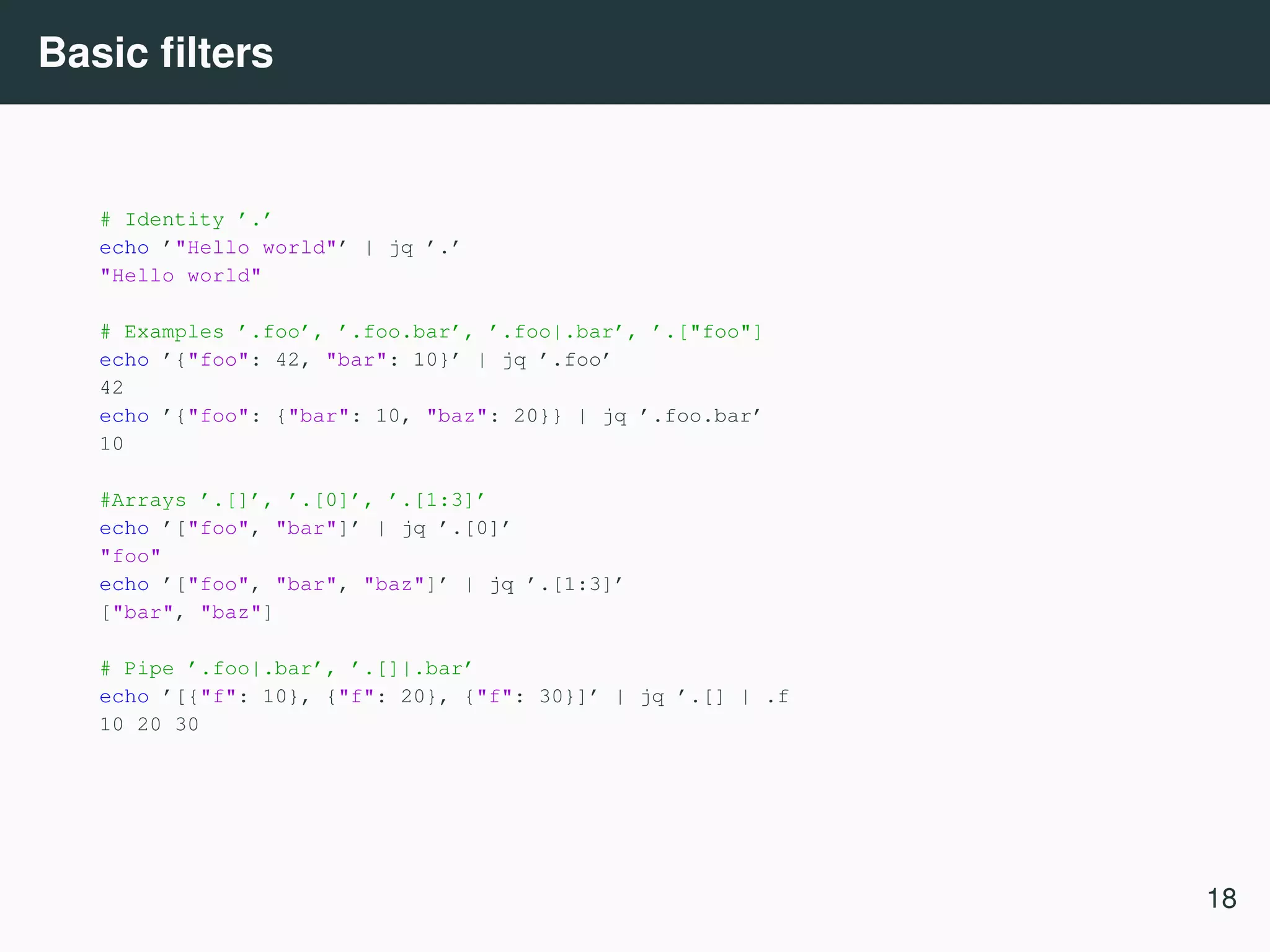 Basic ﬁlters # Identity ’.’ echo ’"Hello world"’ | jq ’.’ "Hello world" # Examples ’.foo’, ’.foo.bar’, ’.foo|.bar’, ’.["foo"] echo ’{"foo": 42, "bar": 10}’ | jq ’.foo’ 42 echo ’{"foo": {"bar": 10, "baz": 20}} | jq ’.foo.bar’ 10 #Arrays ’.[]’, ’.[0]’, ’.[1:3]’ echo ’["foo", "bar"]’ | jq ’.[0]’ "foo" echo ’["foo", "bar", "baz"]’ | jq ’.[1:3]’ ["bar", "baz"] # Pipe ’.foo|.bar’, ’.[]|.bar’ echo ’[{"f": 10}, {"f": 20}, {"f": 30}]’ | jq ’.[] | .f 10 20 30 18 