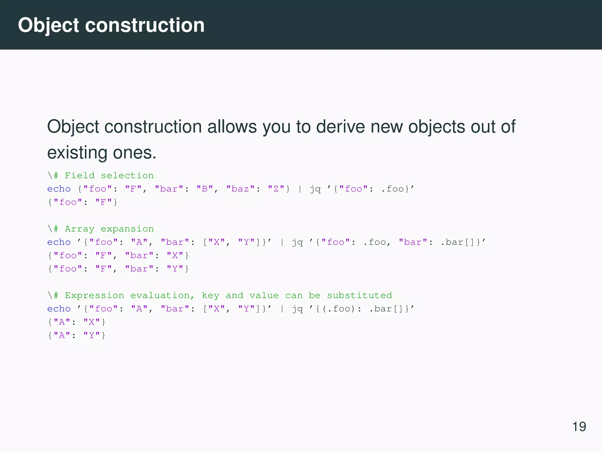 Object construction Object construction allows you to derive new objects out of existing ones. # Field selection echo {"foo": "F", "bar": "B", "baz": "Z"} | jq ’{"foo": .foo}’ {"foo": "F"} # Array expansion echo ’{"foo": "A", "bar": ["X", "Y"]}’ | jq ’{"foo": .foo, "bar": .bar[]}’ {"foo": "F", "bar": "X"} {"foo": "F", "bar": "Y"} # Expression evaluation, key and value can be substituted echo ’{"foo": "A", "bar": ["X", "Y"]}’ | jq ’{(.foo): .bar[]}’ {"A": "X"} {"A": "Y"} 19 