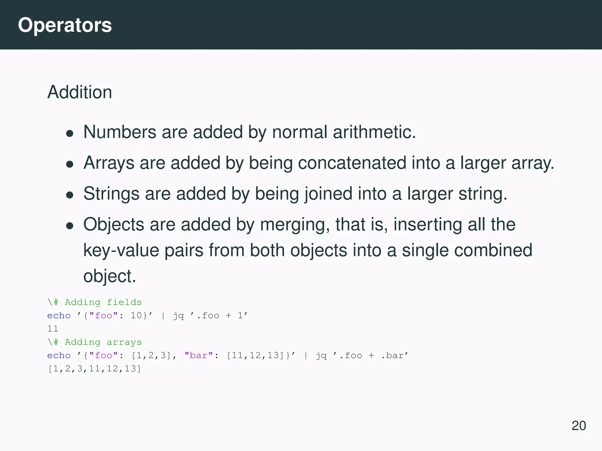 Operators Addition • Numbers are added by normal arithmetic. • Arrays are added by being concatenated into a larger array. • Strings are added by being joined into a larger string. • Objects are added by merging, that is, inserting all the key-value pairs from both objects into a single combined object. # Adding fields echo ’{"foo": 10}’ | jq ’.foo + 1’ 11 # Adding arrays echo ’{"foo": [1,2,3], "bar": [11,12,13]}’ | jq ’.foo + .bar’ [1,2,3,11,12,13] 20 