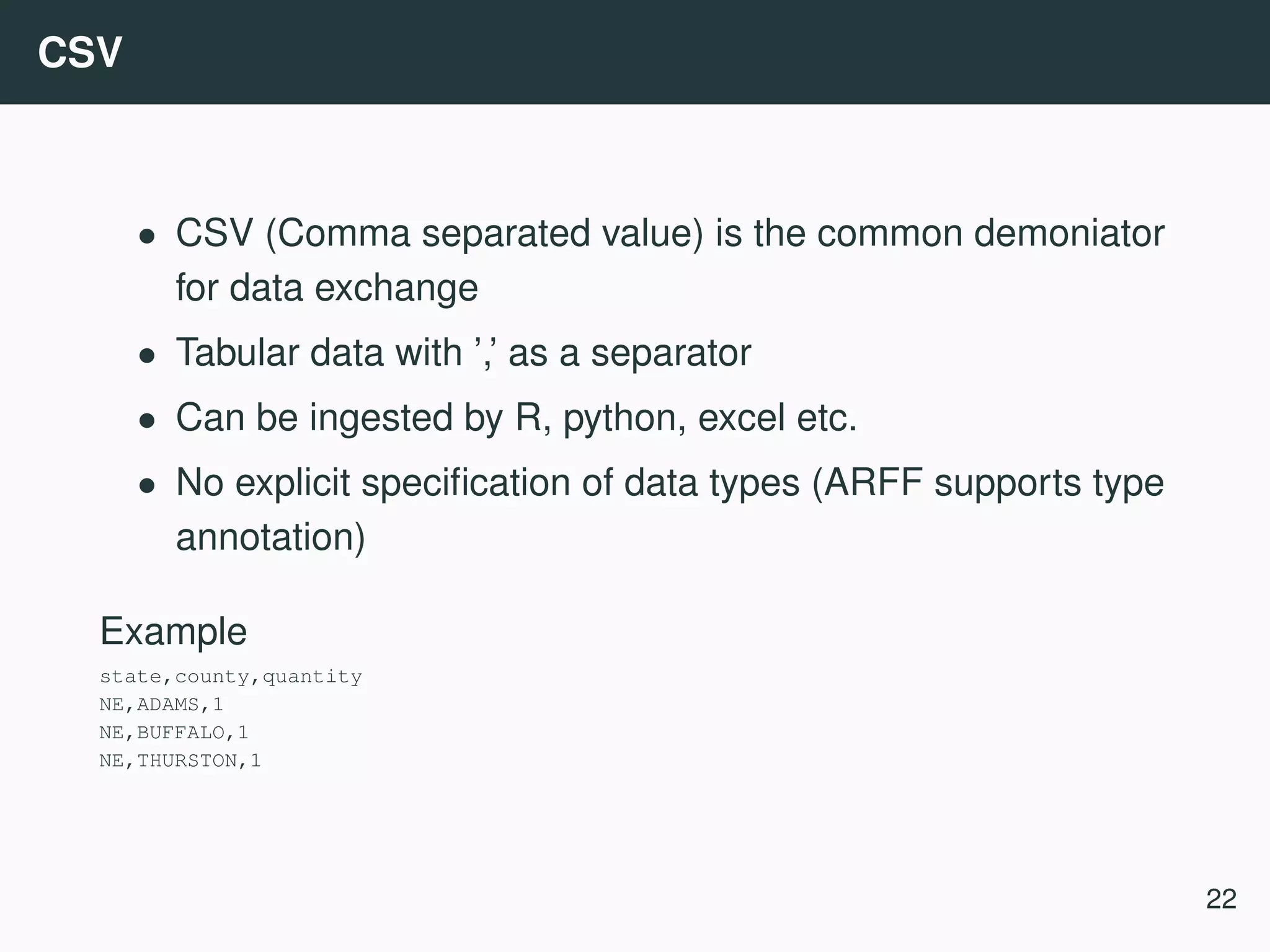 CSV • CSV (Comma separated value) is the common demoniator for data exchange • Tabular data with ’,’ as a separator • Can be ingested by R, python, excel etc. • No explicit speciﬁcation of data types (ARFF supports type annotation) Example state,county,quantity NE,ADAMS,1 NE,BUFFALO,1 NE,THURSTON,1 22 