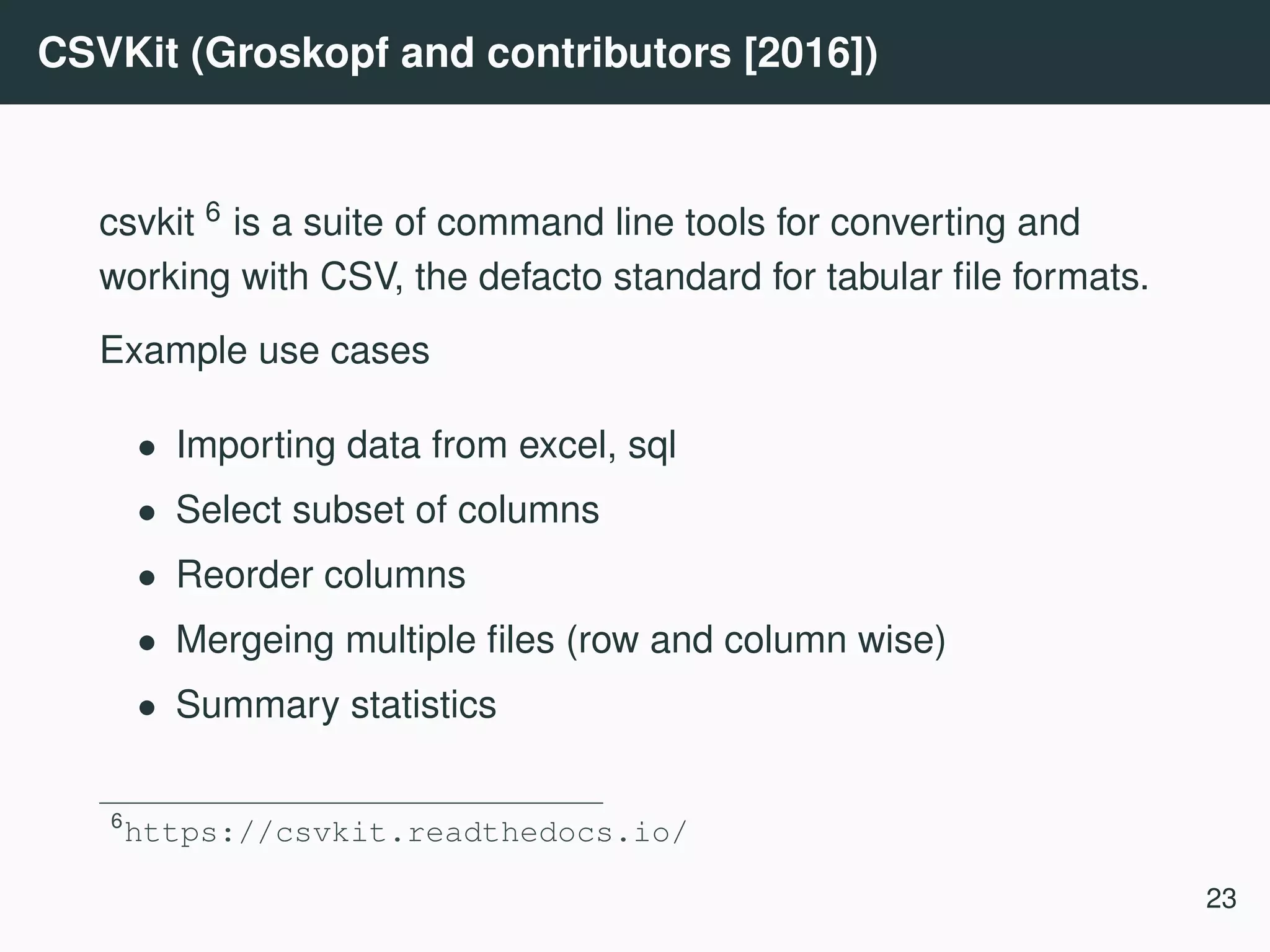 CSVKit (Groskopf and contributors [2016]) csvkit 6 is a suite of command line tools for converting and working with CSV, the defacto standard for tabular ﬁle formats. Example use cases • Importing data from excel, sql • Select subset of columns • Reorder columns • Mergeing multiple ﬁles (row and column wise) • Summary statistics 6 https://csvkit.readthedocs.io/ 23 