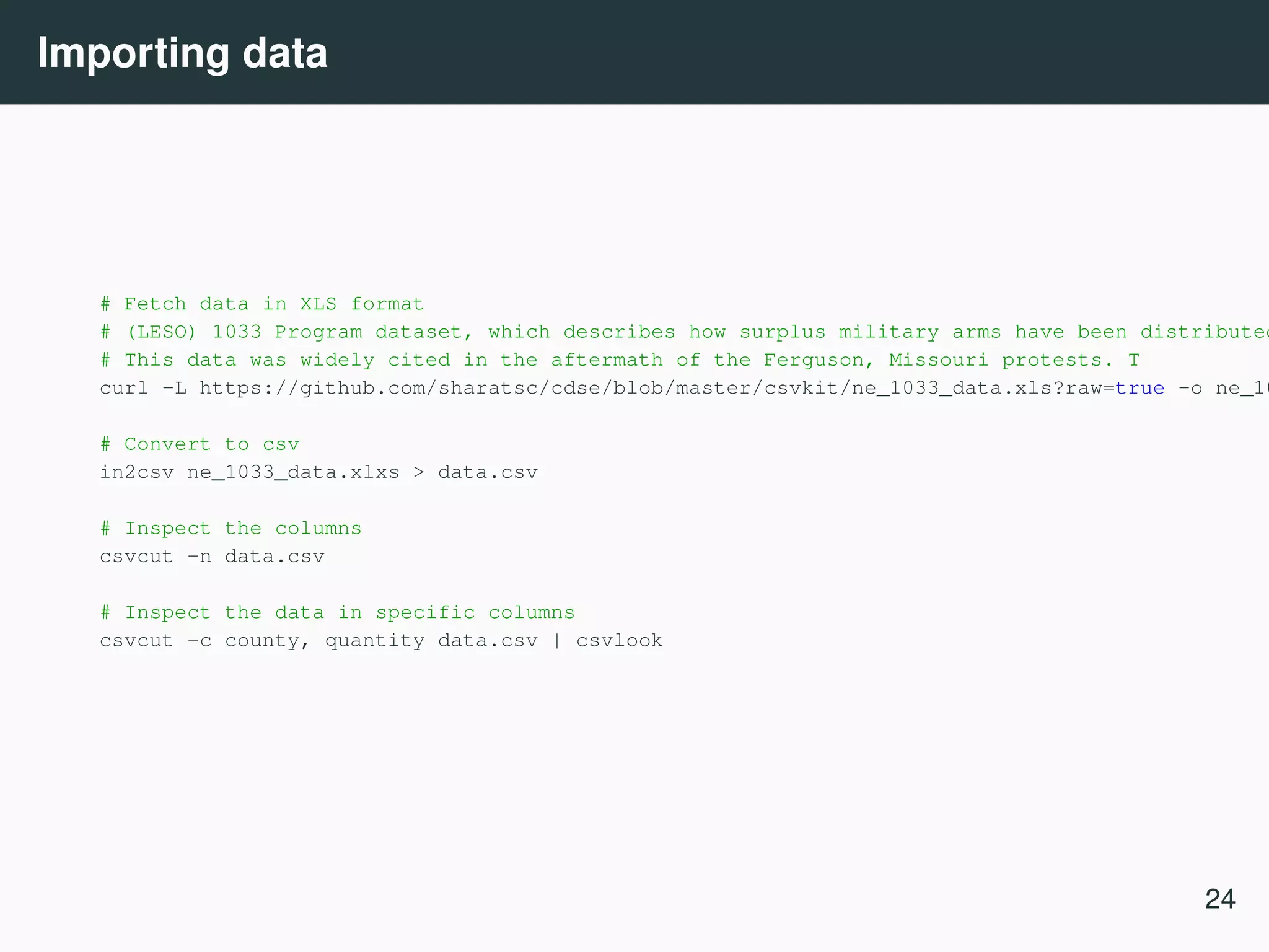 Importing data # Fetch data in XLS format # (LESO) 1033 Program dataset, which describes how surplus military arms have been distributed # This data was widely cited in the aftermath of the Ferguson, Missouri protests. T curl -L https://github.com/sharatsc/cdse/blob/master/csvkit/ne_1033_data.xls?raw=true -o ne_10 # Convert to csv in2csv ne_1033_data.xlxs > data.csv # Inspect the columns csvcut -n data.csv # Inspect the data in specific columns csvcut -c county, quantity data.csv | csvlook 24 