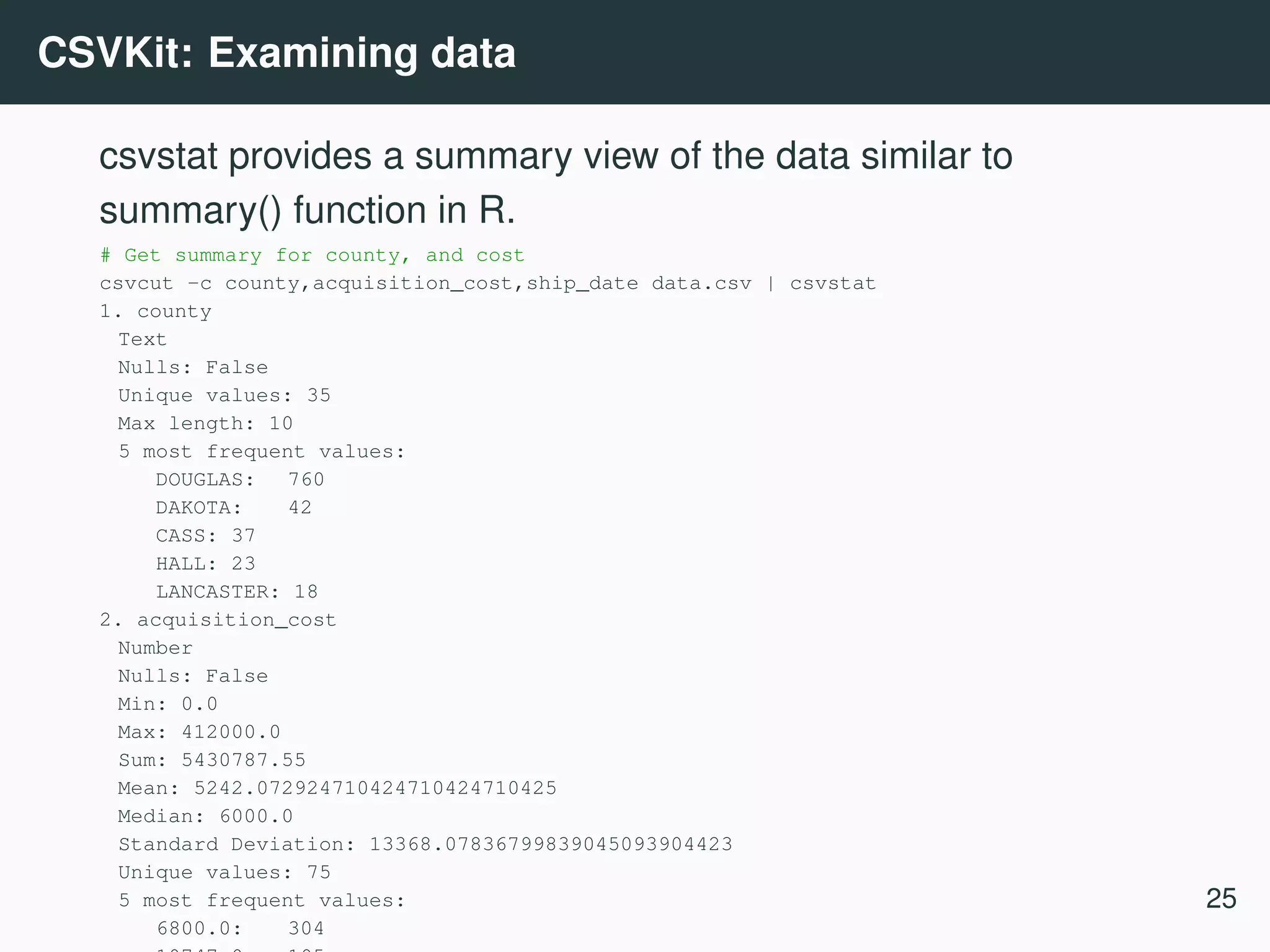 CSVKit: Examining data csvstat provides a summary view of the data similar to summary() function in R. # Get summary for county, and cost csvcut -c county,acquisition_cost,ship_date data.csv | csvstat 1. county Text Nulls: False Unique values: 35 Max length: 10 5 most frequent values: DOUGLAS: 760 DAKOTA: 42 CASS: 37 HALL: 23 LANCASTER: 18 2. acquisition_cost Number Nulls: False Min: 0.0 Max: 412000.0 Sum: 5430787.55 Mean: 5242.072924710424710424710425 Median: 6000.0 Standard Deviation: 13368.07836799839045093904423 Unique values: 75 5 most frequent values: 6800.0: 304 25 