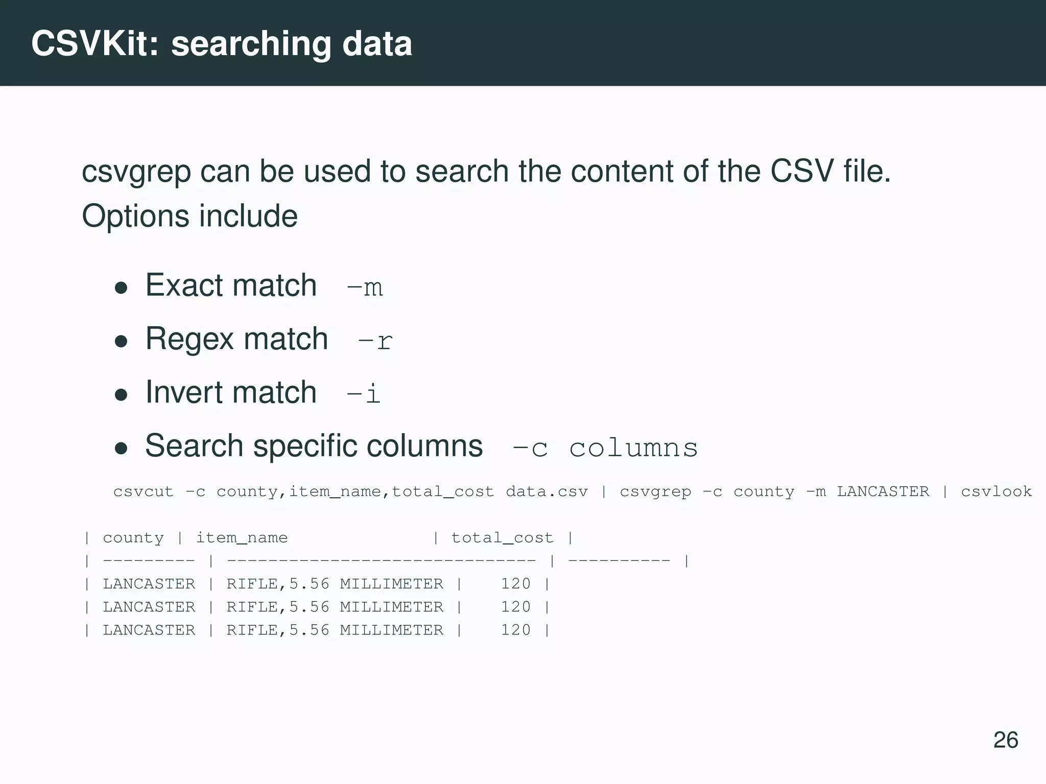CSVKit: searching data csvgrep can be used to search the content of the CSV ﬁle. Options include • Exact match -m • Regex match -r • Invert match -i • Search speciﬁc columns -c columns csvcut -c county,item_name,total_cost data.csv | csvgrep -c county -m LANCASTER | csvlook | county | item_name | total_cost | | --------- | ------------------------------ | ---------- | | LANCASTER | RIFLE,5.56 MILLIMETER | 120 | | LANCASTER | RIFLE,5.56 MILLIMETER | 120 | | LANCASTER | RIFLE,5.56 MILLIMETER | 120 | 26 