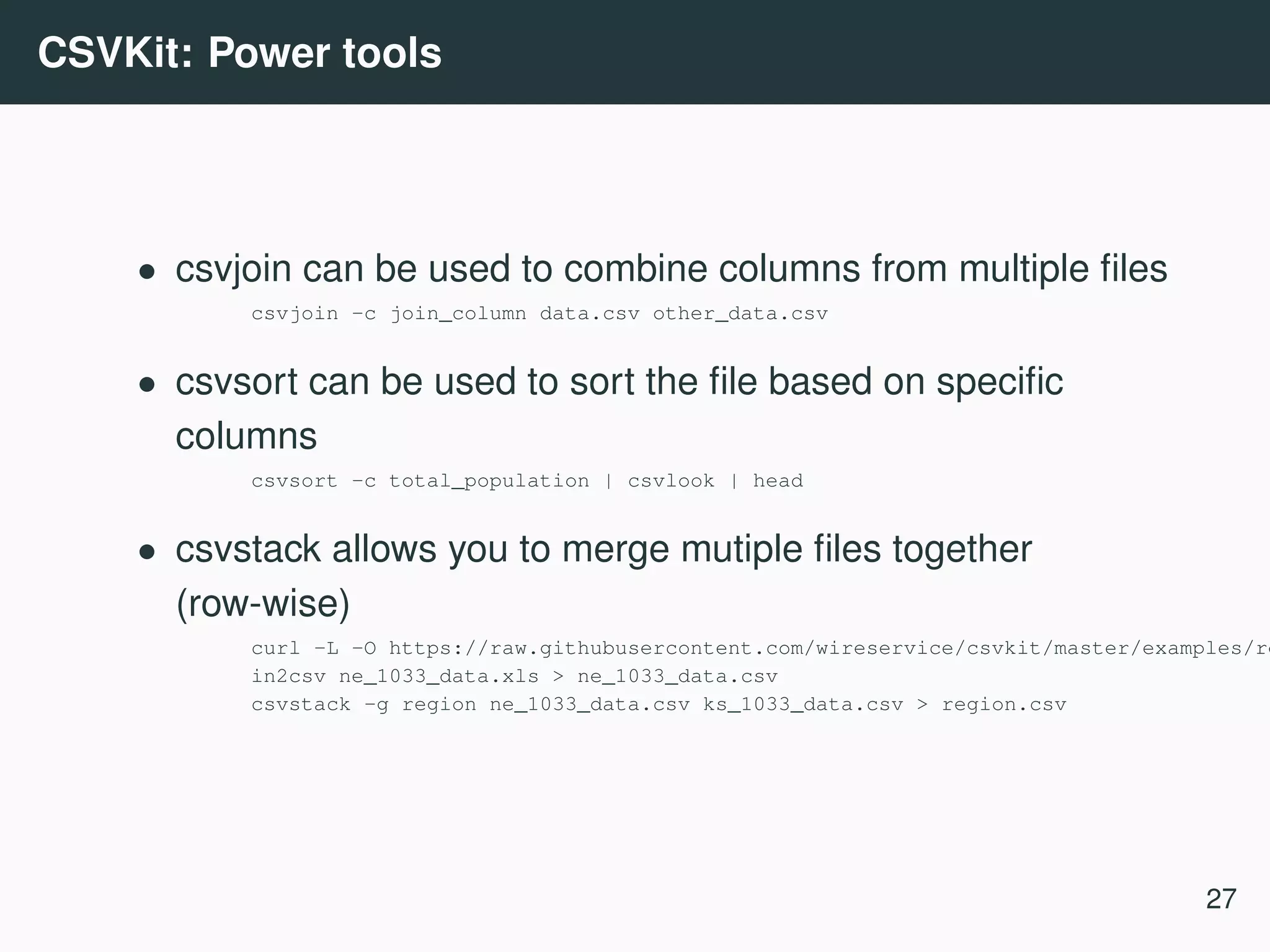 CSVKit: Power tools • csvjoin can be used to combine columns from multiple ﬁles csvjoin -c join_column data.csv other_data.csv • csvsort can be used to sort the ﬁle based on speciﬁc columns csvsort -c total_population | csvlook | head • csvstack allows you to merge mutiple ﬁles together (row-wise) curl -L -O https://raw.githubusercontent.com/wireservice/csvkit/master/examples/re in2csv ne_1033_data.xls > ne_1033_data.csv csvstack -g region ne_1033_data.csv ks_1033_data.csv > region.csv 27 