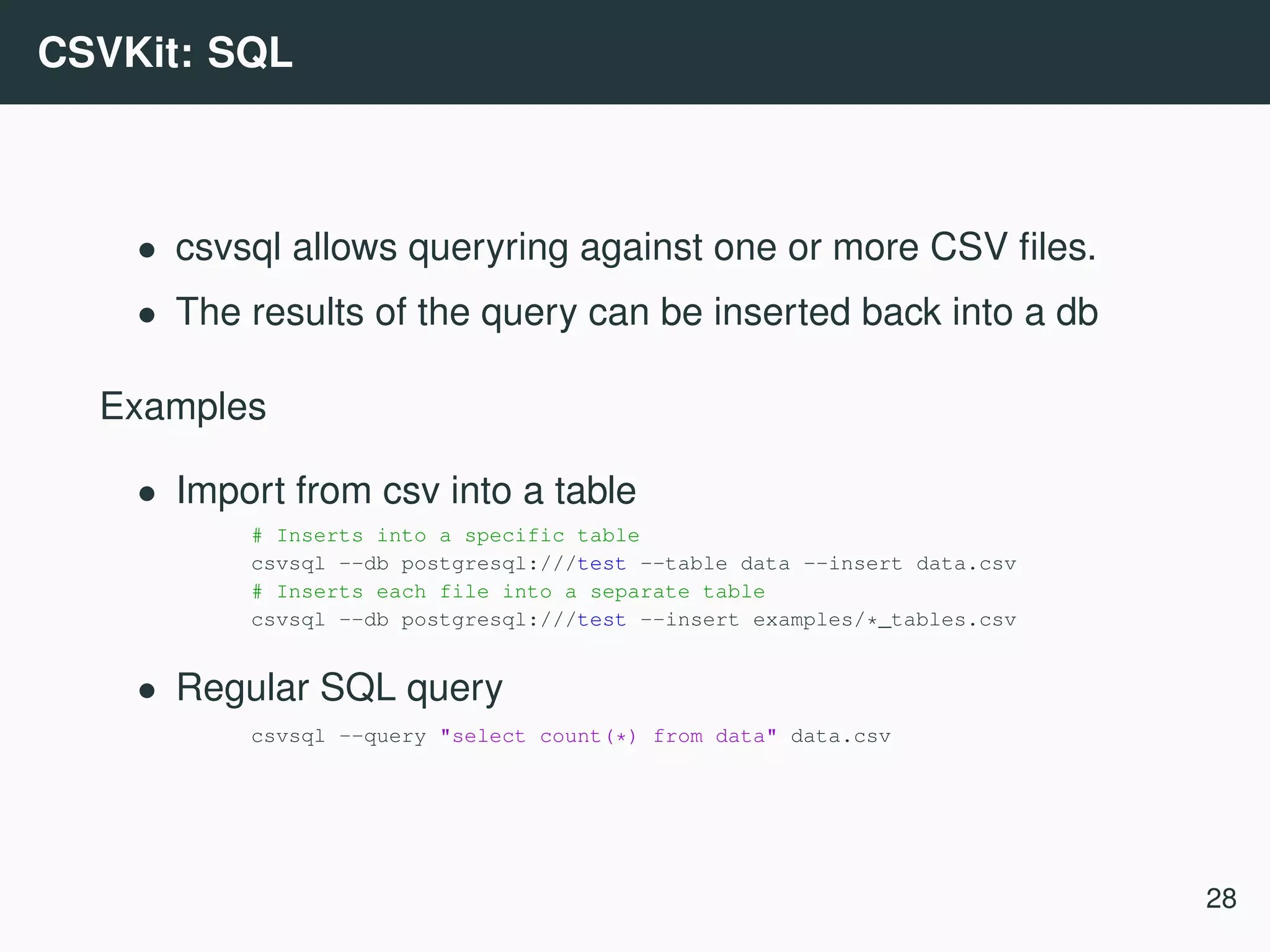 CSVKit: SQL • csvsql allows queryring against one or more CSV ﬁles. • The results of the query can be inserted back into a db Examples • Import from csv into a table # Inserts into a specific table csvsql --db postgresql:///test --table data --insert data.csv # Inserts each file into a separate table csvsql --db postgresql:///test --insert examples/*_tables.csv • Regular SQL query csvsql --query "select count(*) from data" data.csv 28 