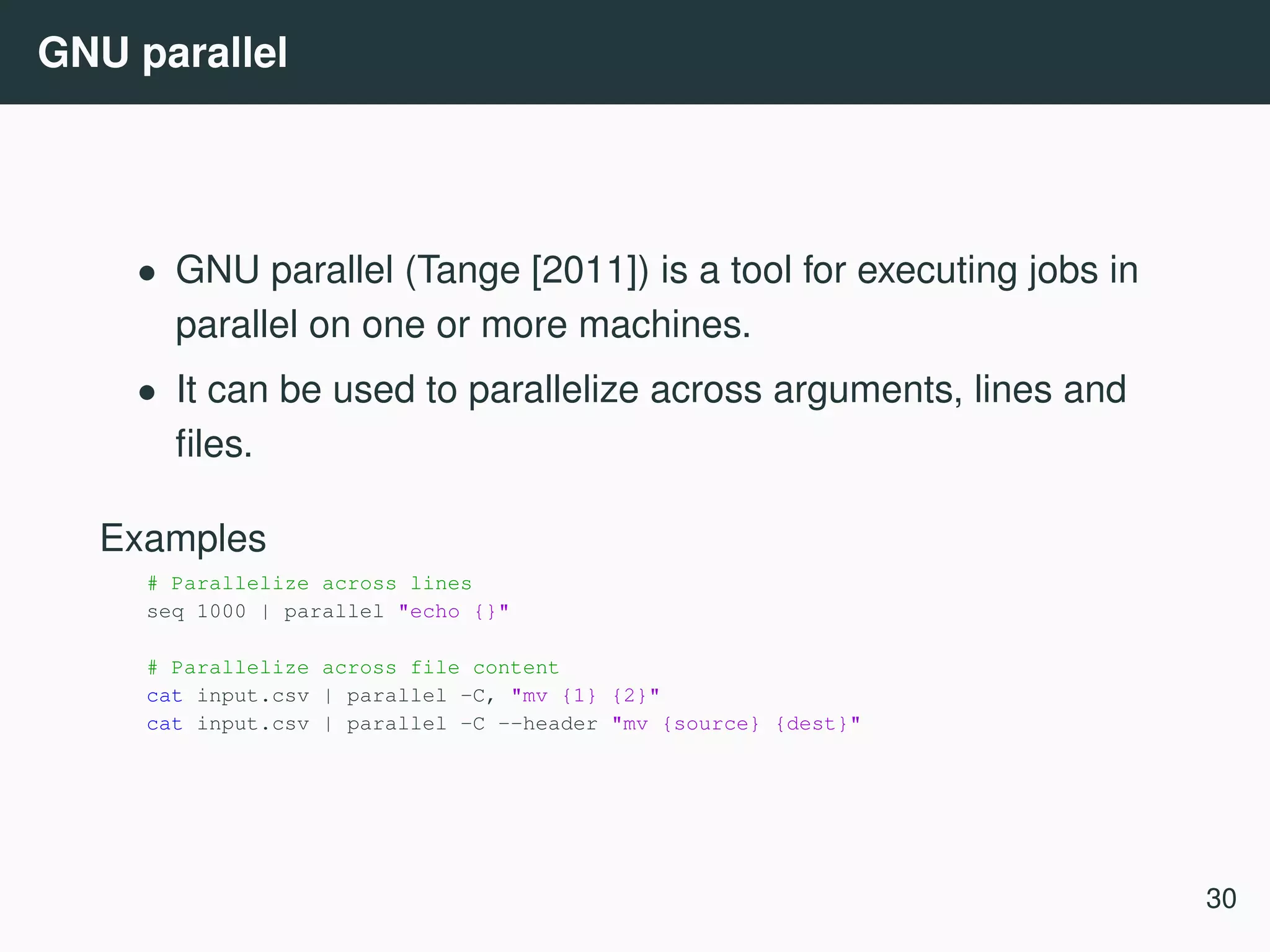 GNU parallel • GNU parallel (Tange [2011]) is a tool for executing jobs in parallel on one or more machines. • It can be used to parallelize across arguments, lines and ﬁles. Examples # Parallelize across lines seq 1000 | parallel "echo {}" # Parallelize across file content cat input.csv | parallel -C, "mv {1} {2}" cat input.csv | parallel -C --header "mv {source} {dest}" 30 