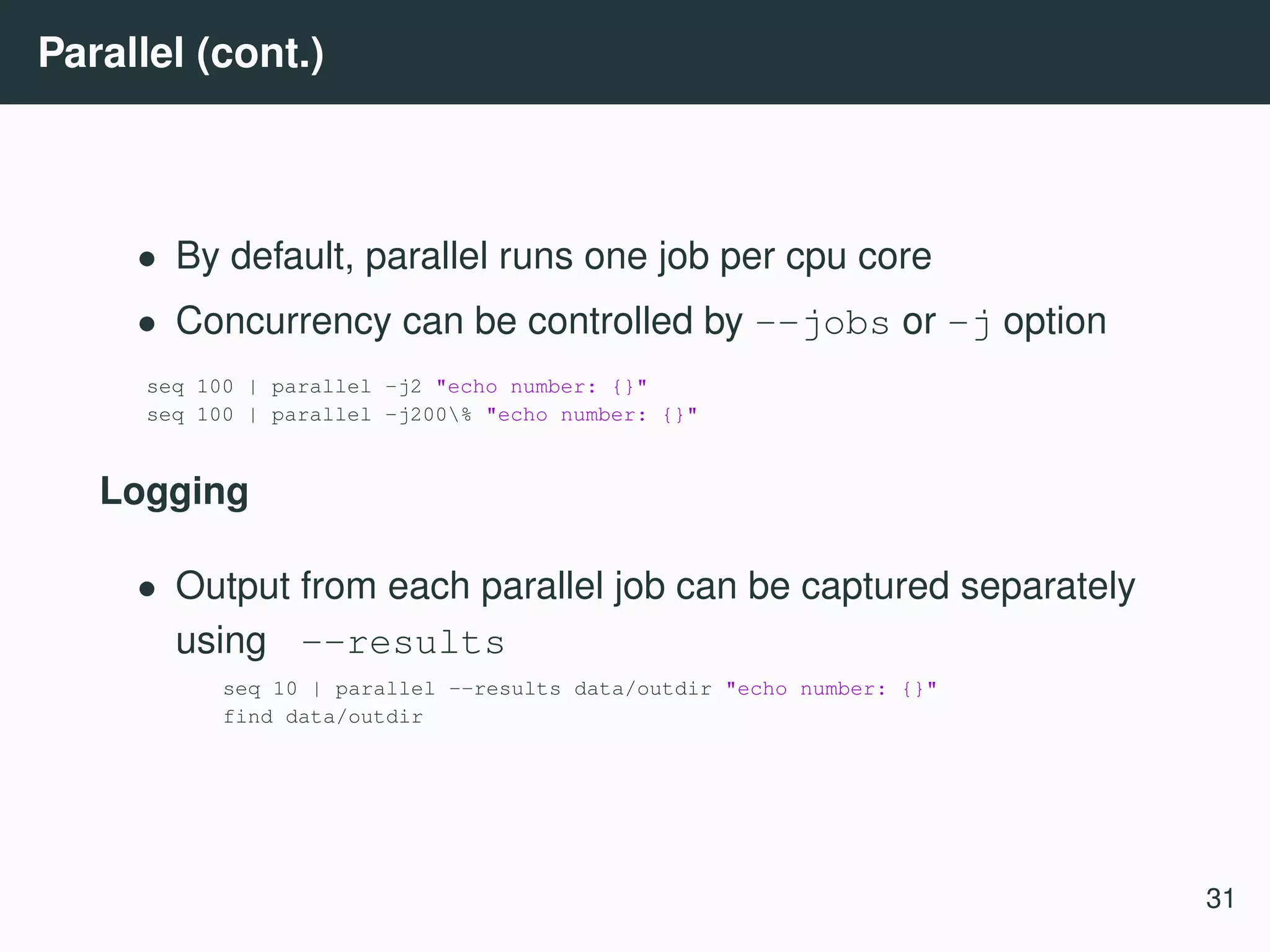 Parallel (cont.) • By default, parallel runs one job per cpu core • Concurrency can be controlled by --jobs or -j option seq 100 | parallel -j2 "echo number: {}" seq 100 | parallel -j200% "echo number: {}" Logging • Output from each parallel job can be captured separately using --results seq 10 | parallel --results data/outdir "echo number: {}" find data/outdir 31 