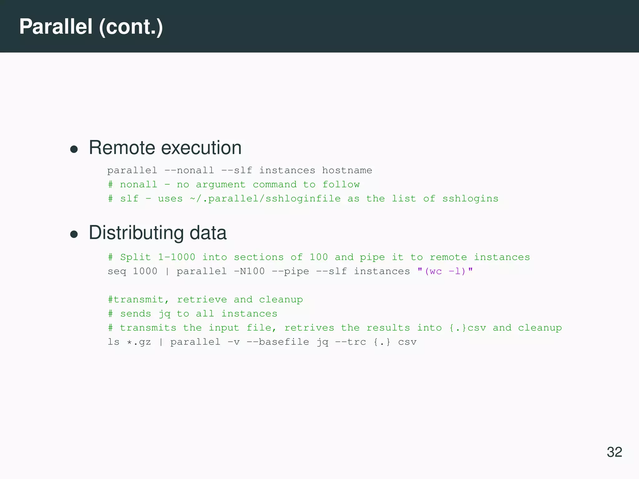 Parallel (cont.) • Remote execution parallel --nonall --slf instances hostname # nonall - no argument command to follow # slf - uses ~/.parallel/sshloginfile as the list of sshlogins • Distributing data # Split 1-1000 into sections of 100 and pipe it to remote instances seq 1000 | parallel -N100 --pipe --slf instances "(wc -l)" #transmit, retrieve and cleanup # sends jq to all instances # transmits the input file, retrives the results into {.}csv and cleanup ls *.gz | parallel -v --basefile jq --trc {.} csv 32 