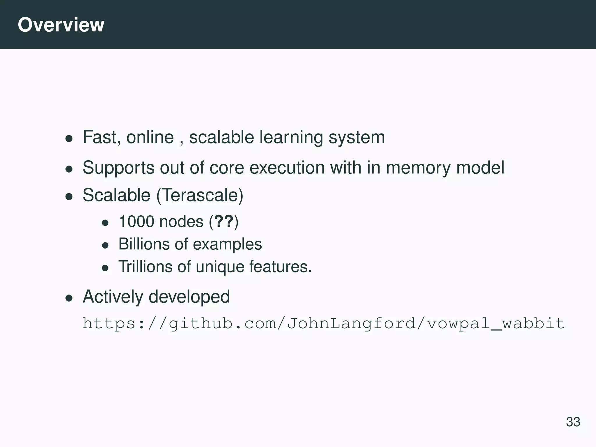 Overview • Fast, online , scalable learning system • Supports out of core execution with in memory model • Scalable (Terascale) • 1000 nodes (??) • Billions of examples • Trillions of unique features. • Actively developed https://github.com/JohnLangford/vowpal_wabbit 33 