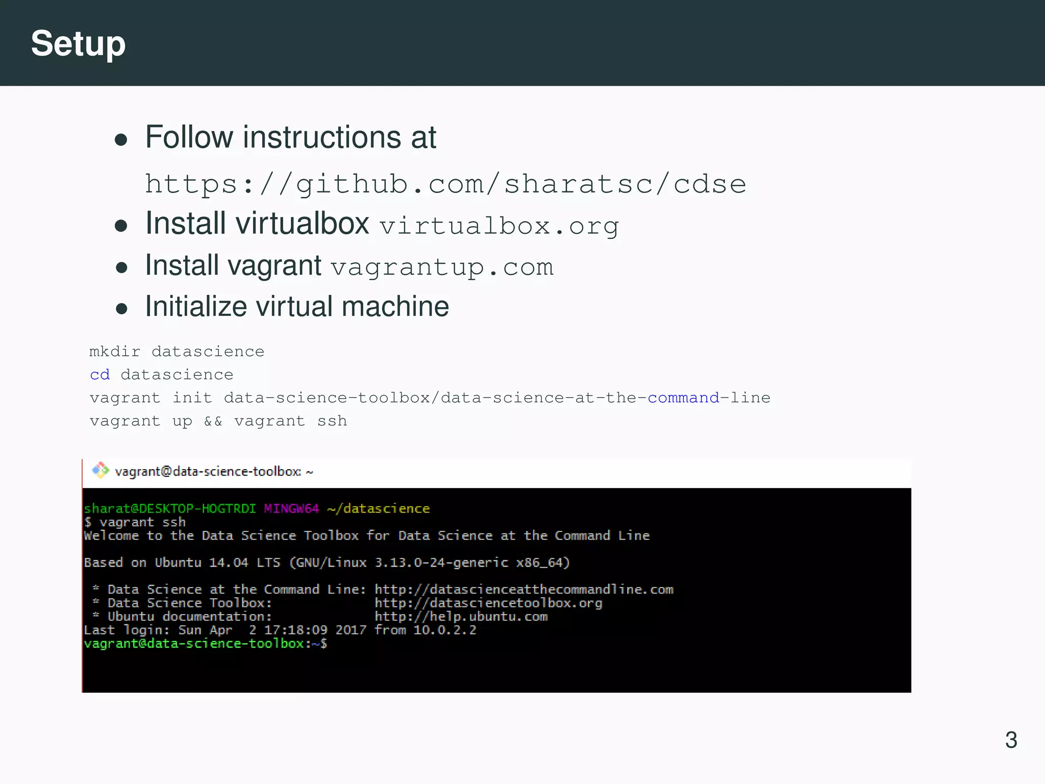 Setup • Follow instructions at https://github.com/sharatsc/cdse • Install virtualbox virtualbox.org • Install vagrant vagrantup.com • Initialize virtual machine mkdir datascience cd datascience vagrant init data-science-toolbox/data-science-at-the-command-line vagrant up && vagrant ssh 3 