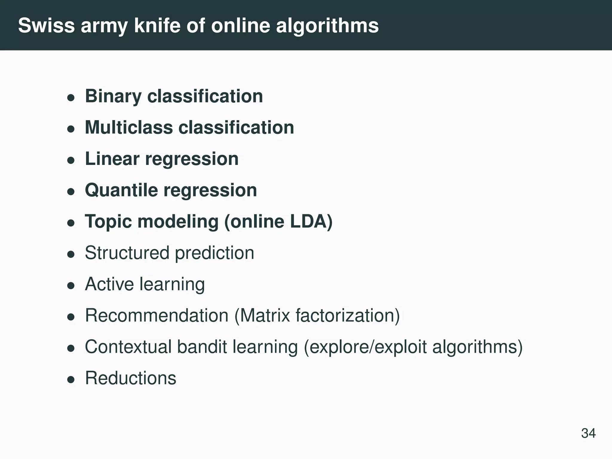 Swiss army knife of online algorithms • Binary classiﬁcation • Multiclass classiﬁcation • Linear regression • Quantile regression • Topic modeling (online LDA) • Structured prediction • Active learning • Recommendation (Matrix factorization) • Contextual bandit learning (explore/exploit algorithms) • Reductions 34 