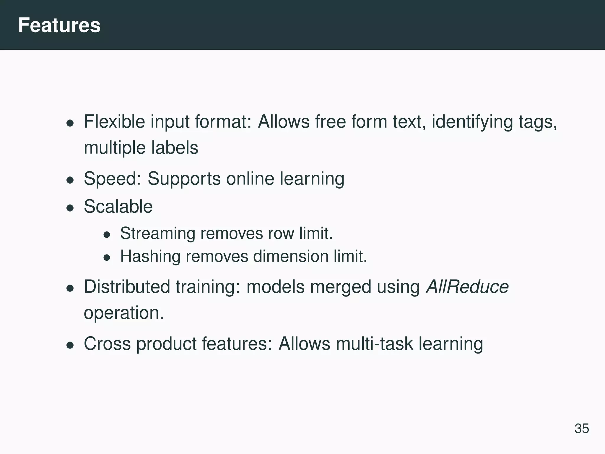 Features • Flexible input format: Allows free form text, identifying tags, multiple labels • Speed: Supports online learning • Scalable • Streaming removes row limit. • Hashing removes dimension limit. • Distributed training: models merged using AllReduce operation. • Cross product features: Allows multi-task learning 35 