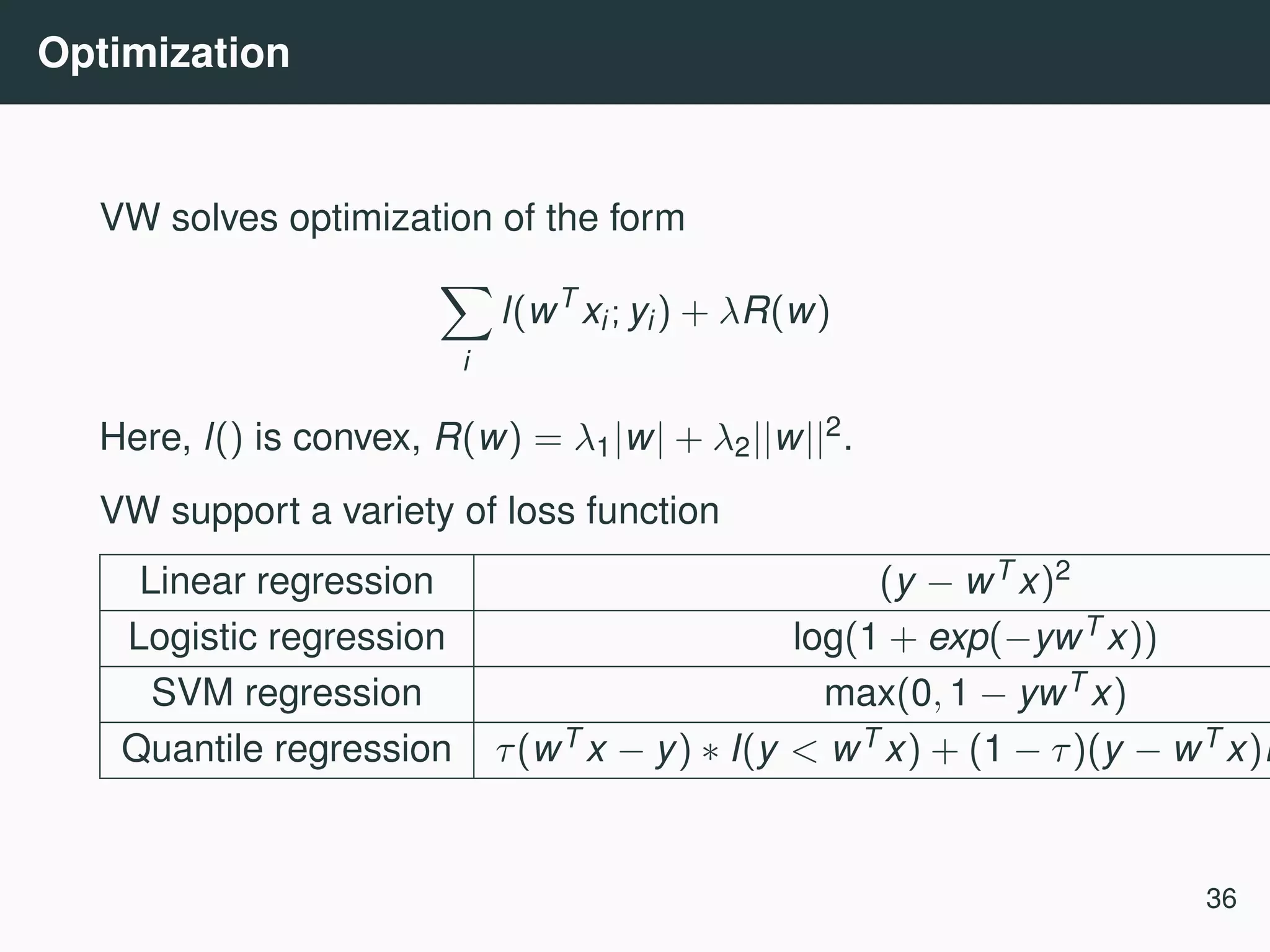 Optimization VW solves optimization of the form i l(wT xi; yi) + λR(w) Here, l() is convex, R(w) = λ1|w| + λ2||w||2. VW support a variety of loss function Linear regression (y − wT x)2 Logistic regression log(1 + exp(−ywT x)) SVM regression max(0, 1 − ywT x) Quantile regression τ(wT x − y) ∗ I(y < wT x) + (1 − τ)(y − wT x)I 36 
