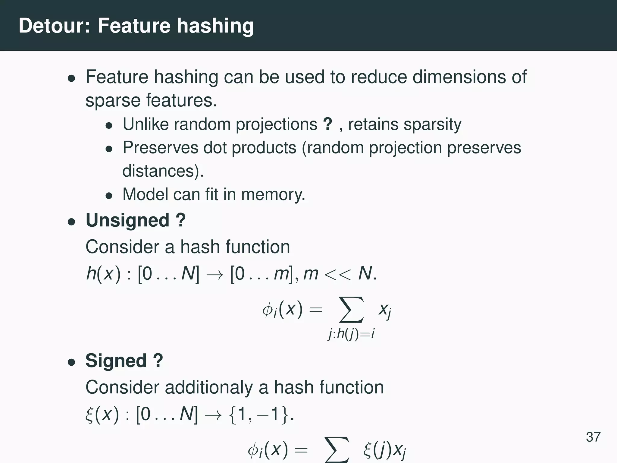 Detour: Feature hashing • Feature hashing can be used to reduce dimensions of sparse features. • Unlike random projections ? , retains sparsity • Preserves dot products (random projection preserves distances). • Model can ﬁt in memory. • Unsigned ? Consider a hash function h(x) : [0 . . . N] → [0 . . . m], m << N. φi(x) = j:h(j)=i xj • Signed ? Consider additionaly a hash function ξ(x) : [0 . . . N] → {1, −1}. φi(x) = ξ(j)xj 37 