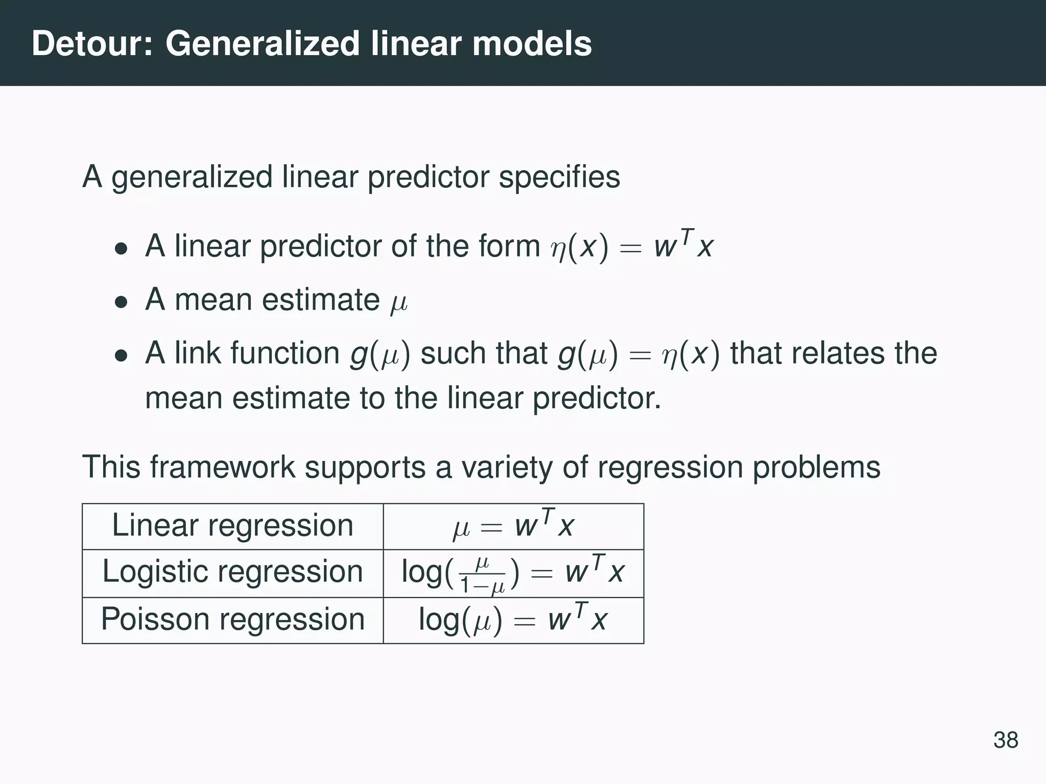 Detour: Generalized linear models A generalized linear predictor speciﬁes • A linear predictor of the form η(x) = wT x • A mean estimate µ • A link function g(µ) such that g(µ) = η(x) that relates the mean estimate to the linear predictor. This framework supports a variety of regression problems Linear regression µ = wT x Logistic regression log( µ 1−µ) = wT x Poisson regression log(µ) = wT x 38 