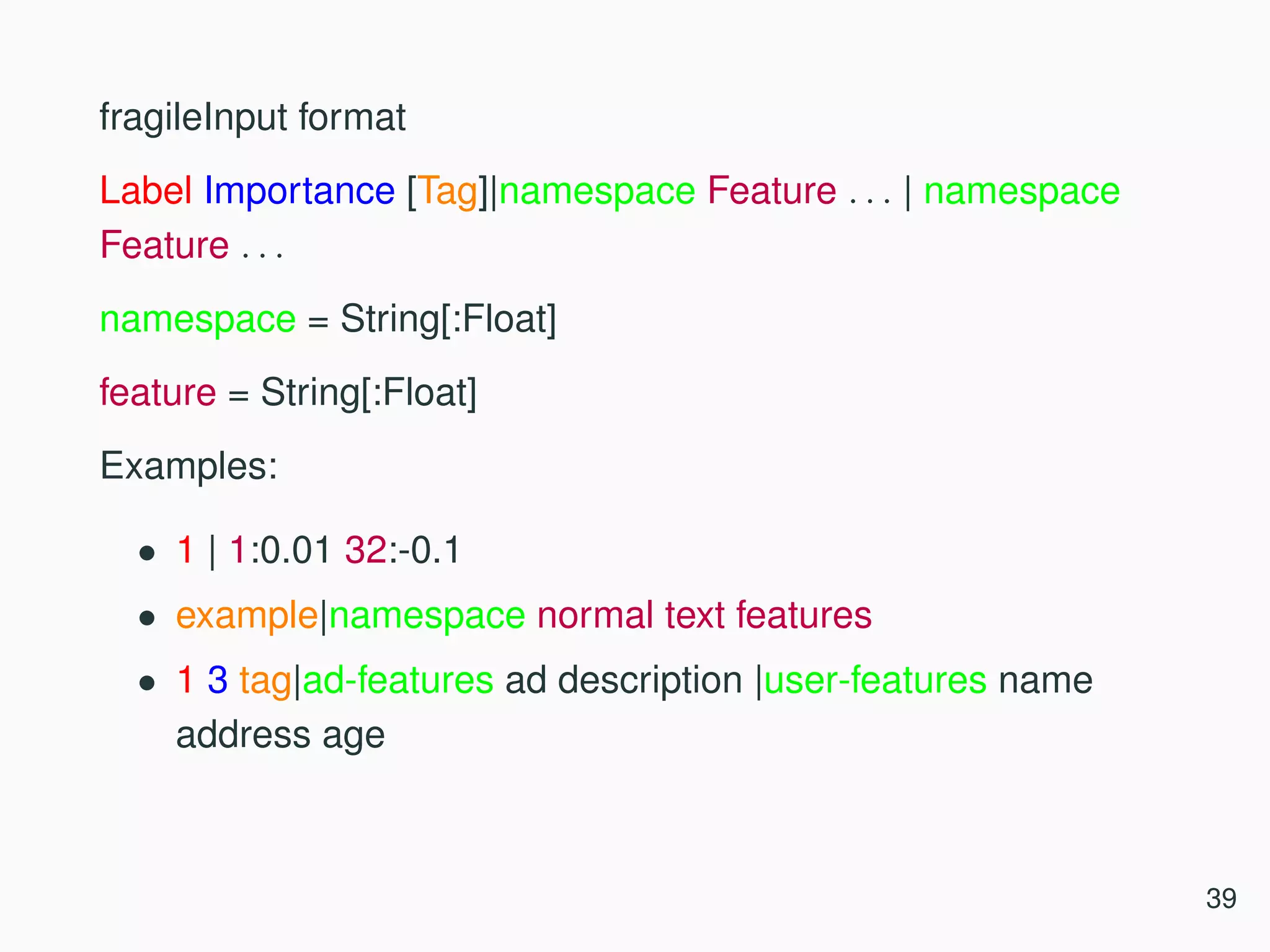 fragileInput format Label Importance [Tag]|namespace Feature . . . | namespace Feature . . . namespace = String[:Float] feature = String[:Float] Examples: • 1 | 1:0.01 32:-0.1 • example|namespace normal text features • 1 3 tag|ad-features ad description |user-features name address age 39 
