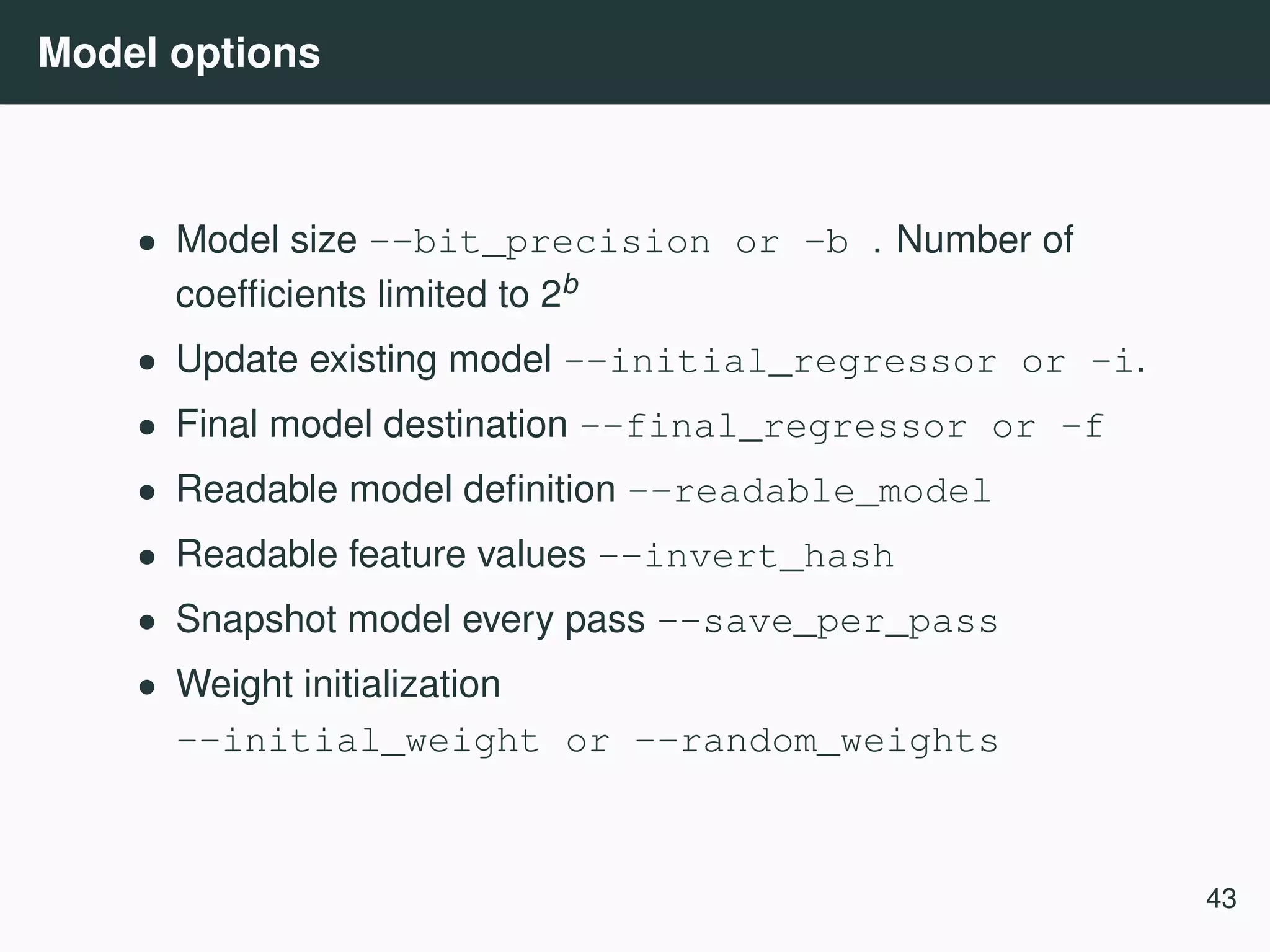 Model options • Model size --bit_precision or -b . Number of coefﬁcients limited to 2b • Update existing model --initial_regressor or -i. • Final model destination --final_regressor or -f • Readable model deﬁnition --readable_model • Readable feature values --invert_hash • Snapshot model every pass --save_per_pass • Weight initialization --initial_weight or --random_weights 43 