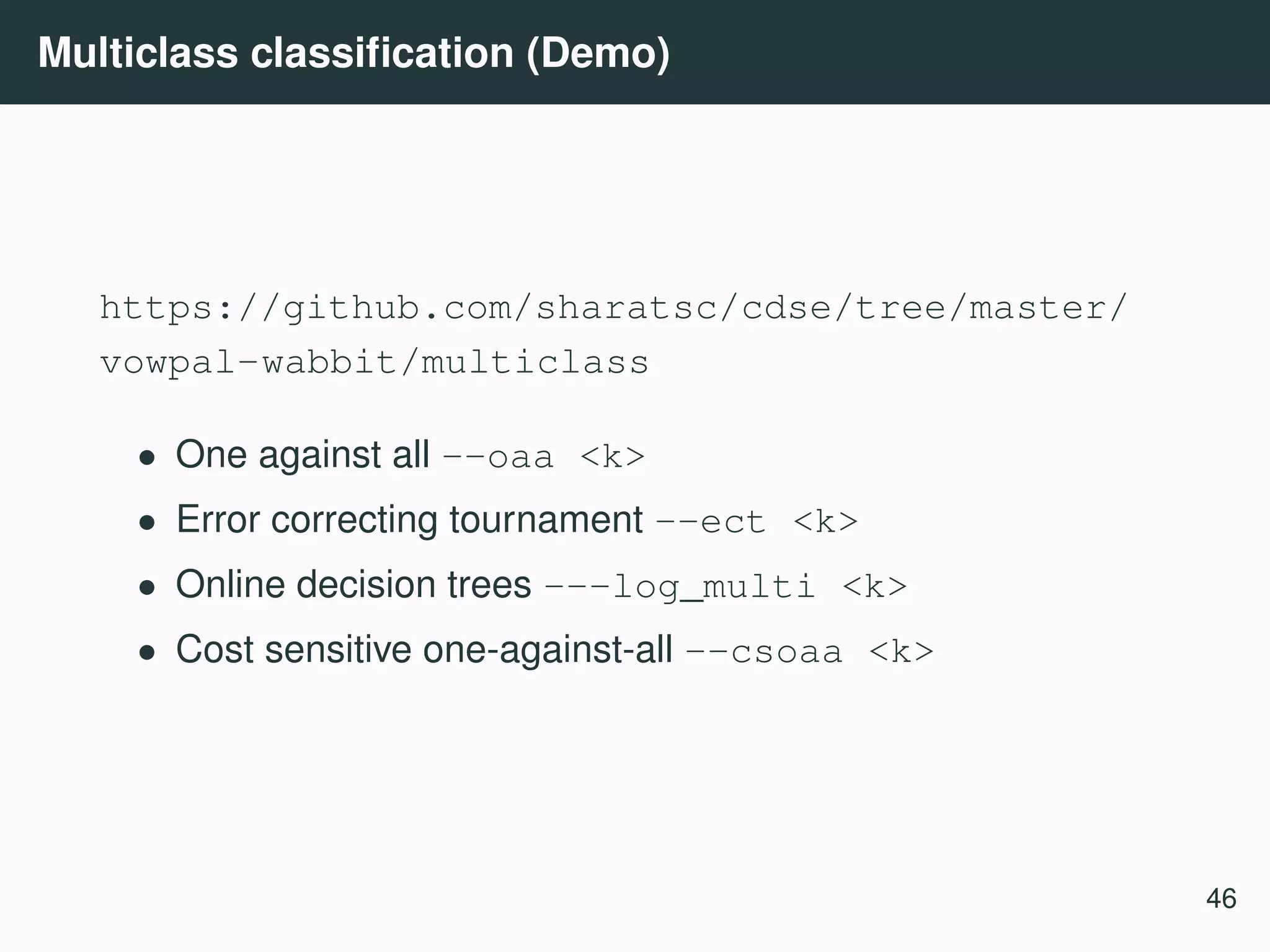 Multiclass classiﬁcation (Demo) https://github.com/sharatsc/cdse/tree/master/ vowpal-wabbit/multiclass • One against all --oaa <k> • Error correcting tournament --ect <k> • Online decision trees ---log_multi <k> • Cost sensitive one-against-all --csoaa <k> 46 