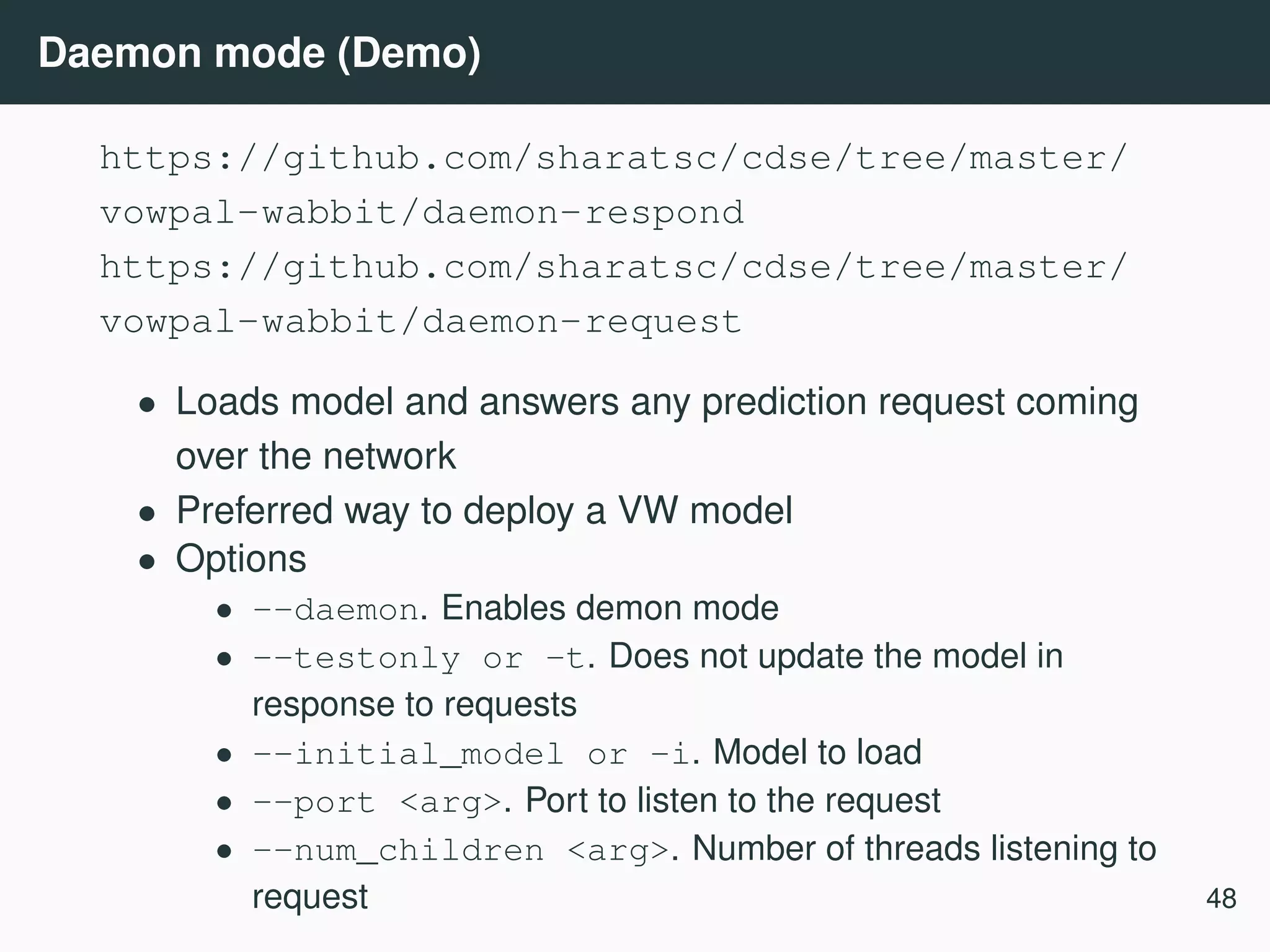 Daemon mode (Demo) https://github.com/sharatsc/cdse/tree/master/ vowpal-wabbit/daemon-respond https://github.com/sharatsc/cdse/tree/master/ vowpal-wabbit/daemon-request • Loads model and answers any prediction request coming over the network • Preferred way to deploy a VW model • Options • --daemon. Enables demon mode • --testonly or -t. Does not update the model in response to requests • --initial_model or -i. Model to load • --port <arg>. Port to listen to the request • --num_children <arg>. Number of threads listening to request 48 