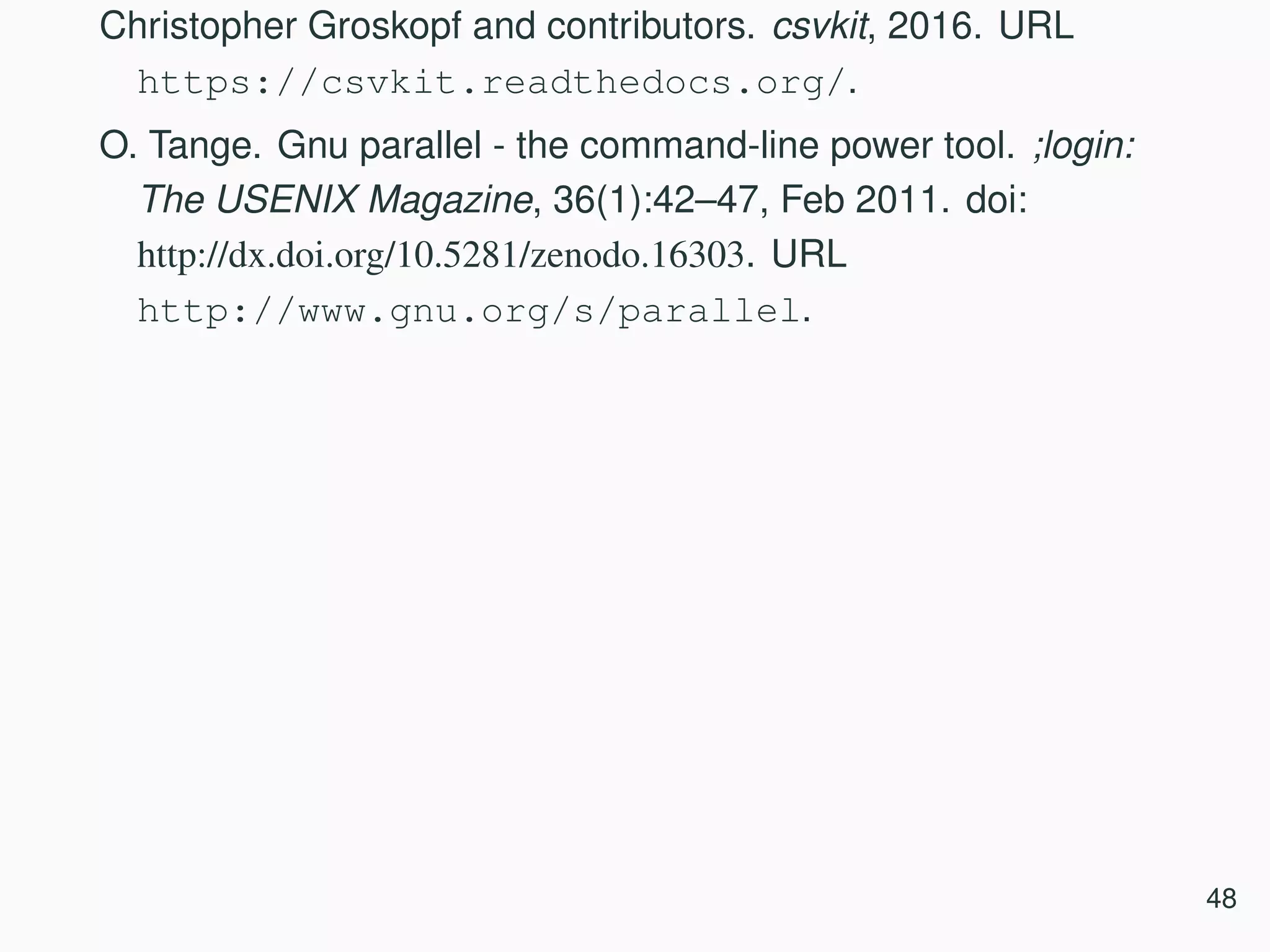 Christopher Groskopf and contributors. csvkit, 2016. URL https://csvkit.readthedocs.org/. O. Tange. Gnu parallel - the command-line power tool. ;login: The USENIX Magazine, 36(1):42–47, Feb 2011. doi: http://dx.doi.org/10.5281/zenodo.16303. URL http://www.gnu.org/s/parallel. 48 