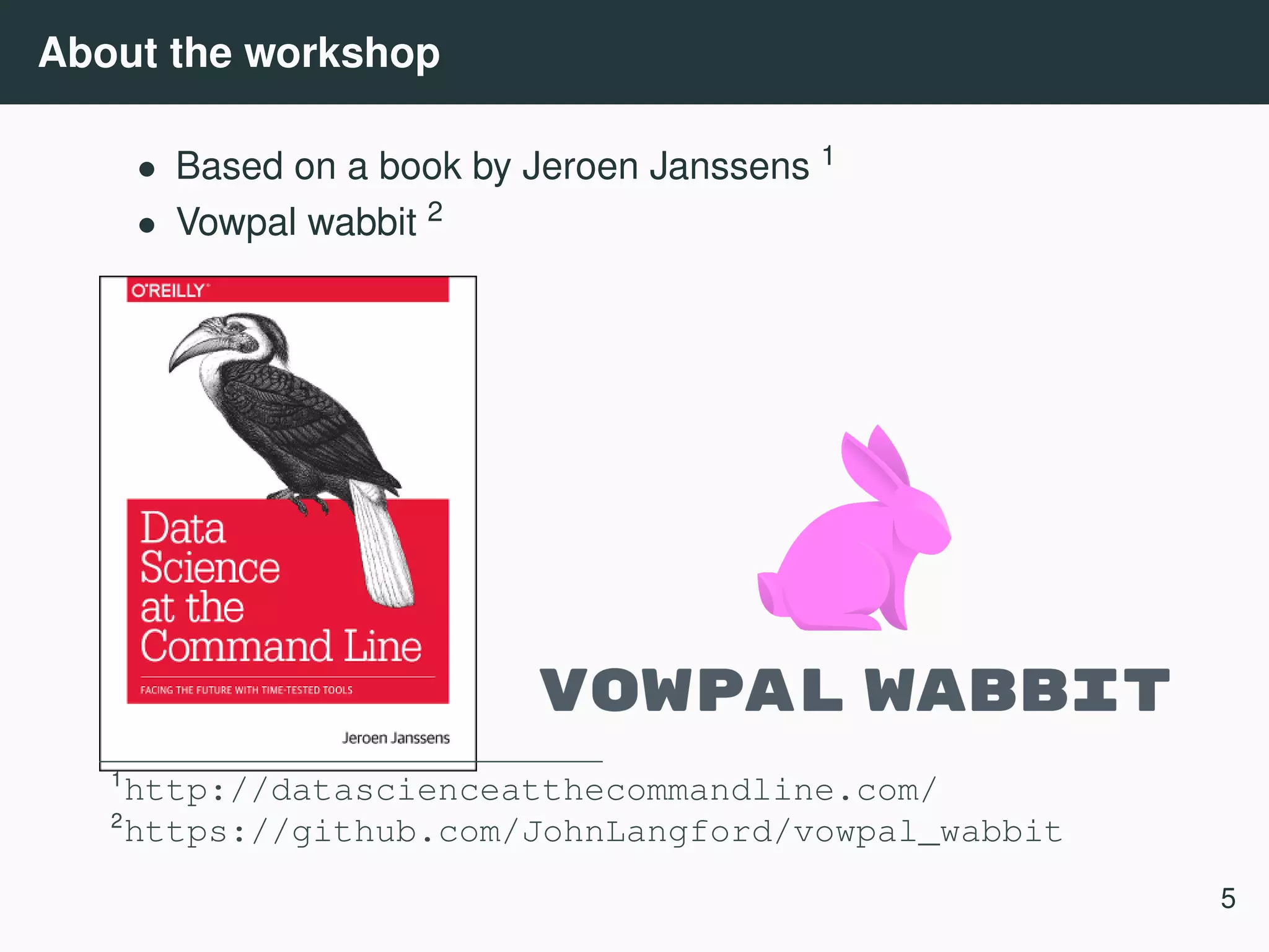 About the workshop • Based on a book by Jeroen Janssens 1 • Vowpal wabbit 2 1 http://datascienceatthecommandline.com/ 2 https://github.com/JohnLangford/vowpal_wabbit 5 