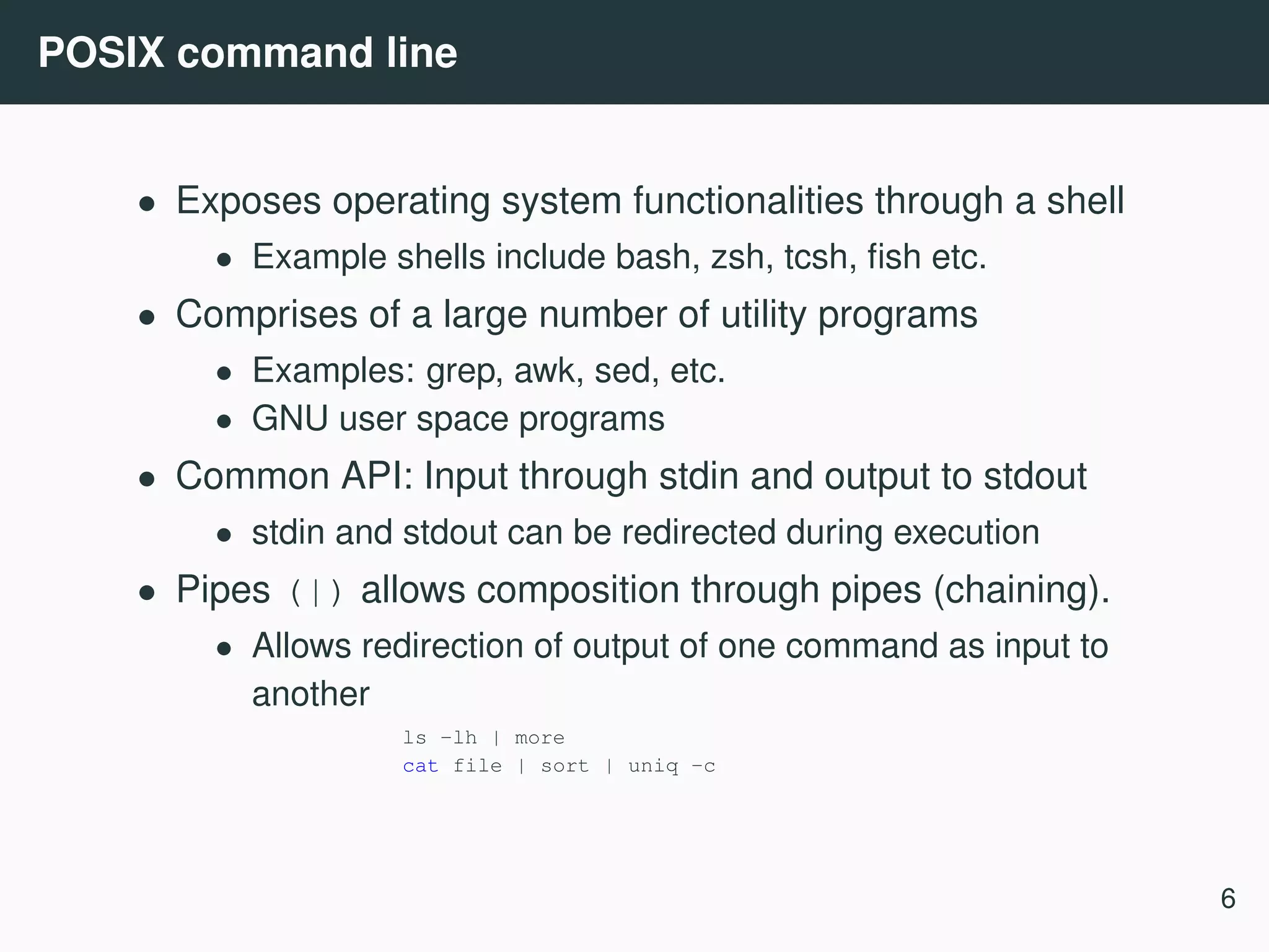 POSIX command line • Exposes operating system functionalities through a shell • Example shells include bash, zsh, tcsh, ﬁsh etc. • Comprises of a large number of utility programs • Examples: grep, awk, sed, etc. • GNU user space programs • Common API: Input through stdin and output to stdout • stdin and stdout can be redirected during execution • Pipes (|) allows composition through pipes (chaining). • Allows redirection of output of one command as input to another ls -lh | more cat file | sort | uniq -c 6 