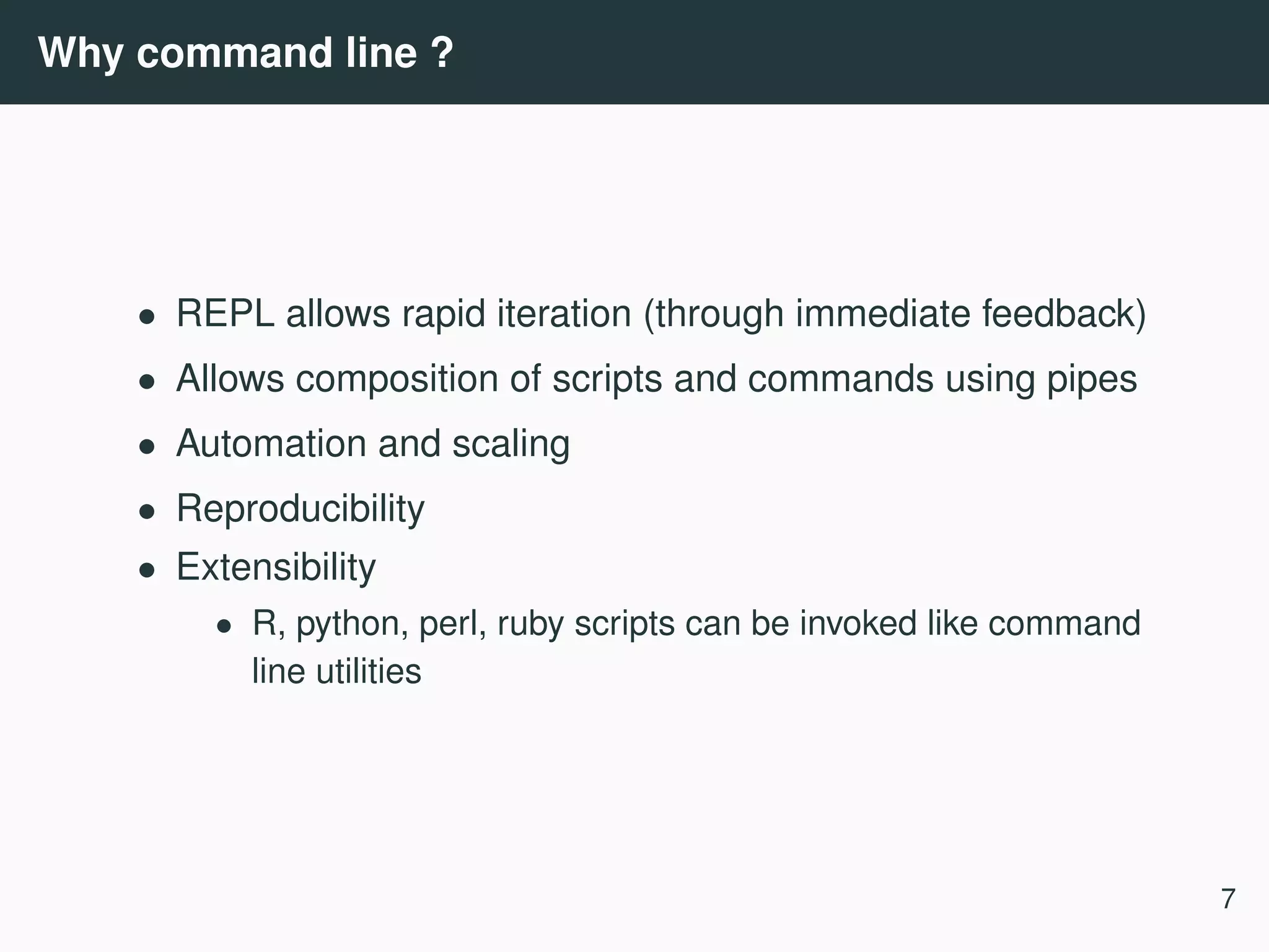 Why command line ? • REPL allows rapid iteration (through immediate feedback) • Allows composition of scripts and commands using pipes • Automation and scaling • Reproducibility • Extensibility • R, python, perl, ruby scripts can be invoked like command line utilities 7 