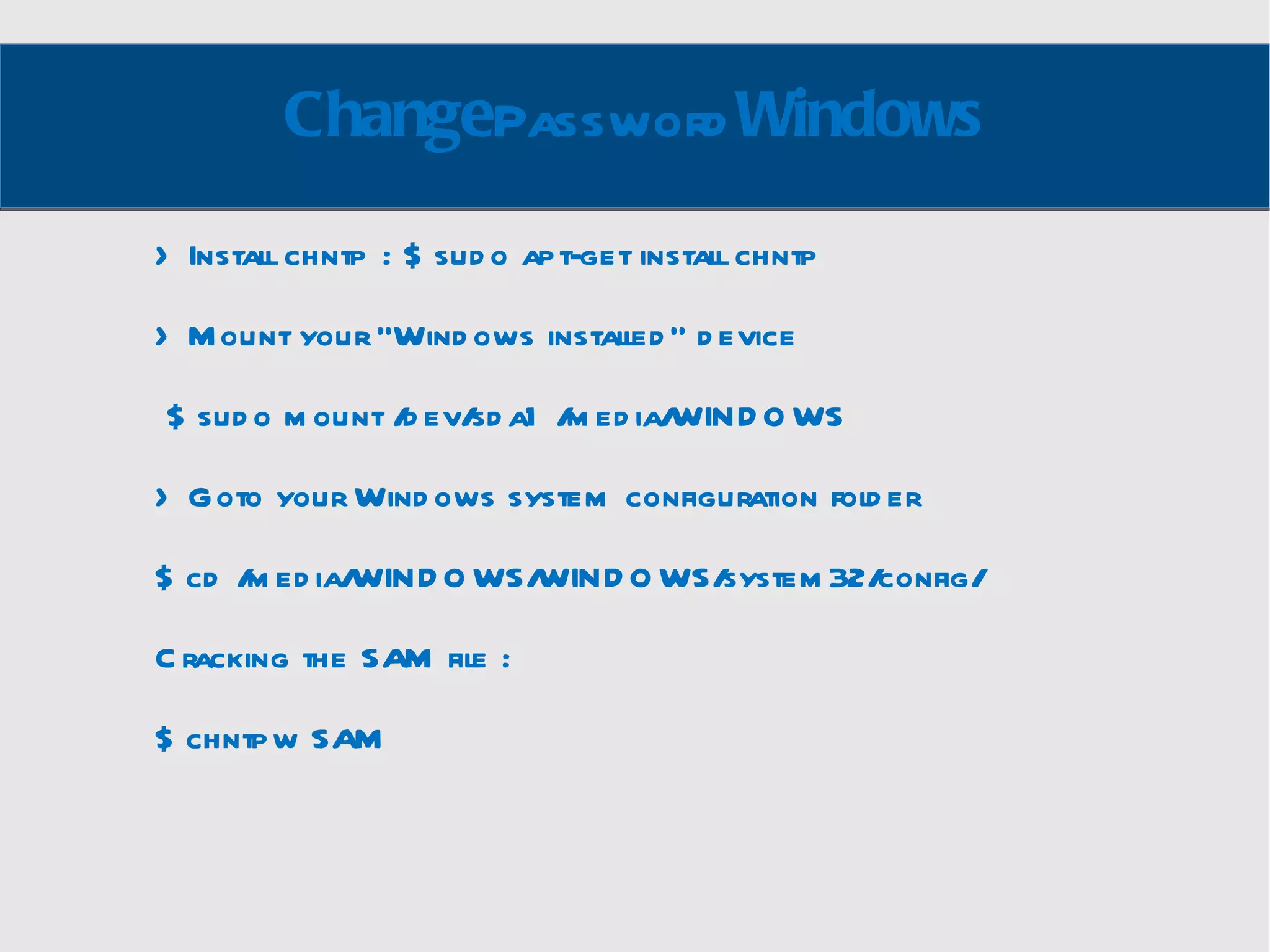 Change Password Windows > Install chntp : $ sudo apt-get install chntp > Mount your “Windows installed” device $ sudo mount /dev/sda1 /media/WINDOWS > Goto your Windows system configuration folder $ cd /media/WINDOWS/WINDOWS/system32/config/ Cracking the SAM file :  $ chntpw SAM 