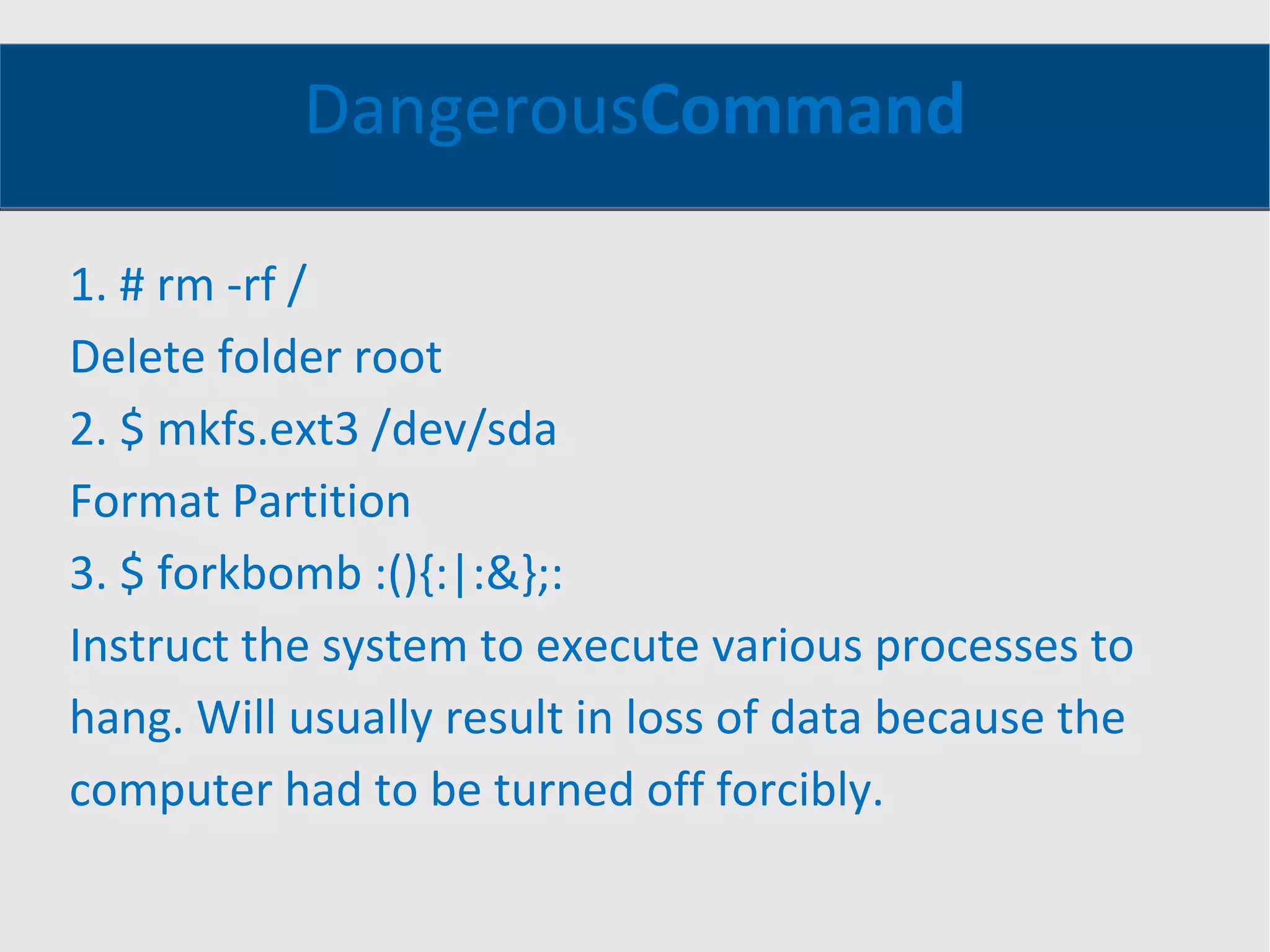 Dangerous Command 1. # rm -rf / Delete folder root 2. $ mkfs.ext3 /dev/sda Format Partition 3. $ forkbomb :(){:|:&};: Instruct the system to execute various processes to hang. Will usually result in loss of data because the computer had to be turned off forcibly. 