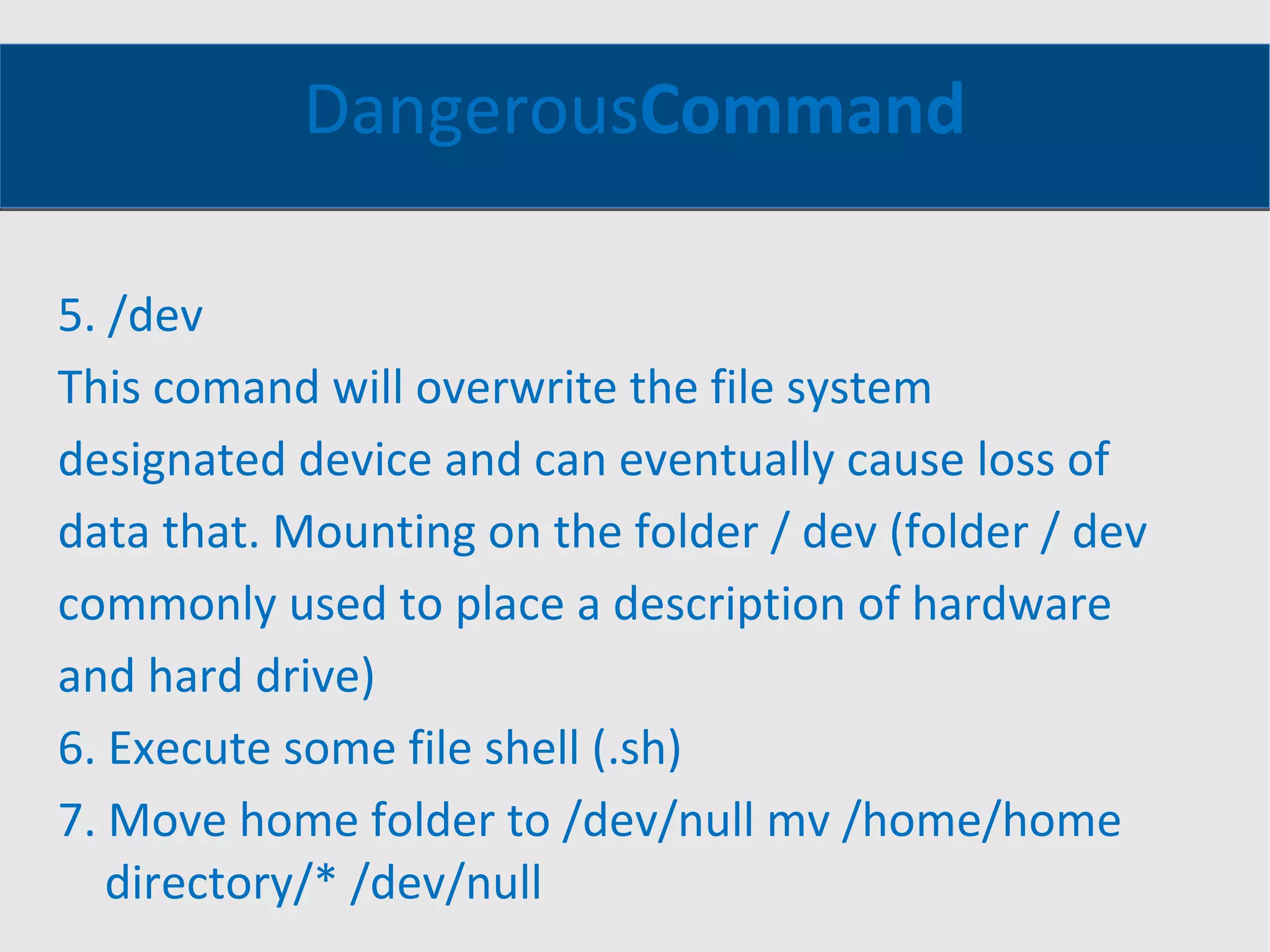 Dangerous Command 5. /dev This comand will overwrite the file system designated device and can eventually cause loss of data that. Mounting on the folder / dev (folder / dev commonly used to place a description of hardware and hard drive) 6. Execute some file shell (.sh) 7. Move home folder to /dev/null mv /home/home directory/* /dev/null 