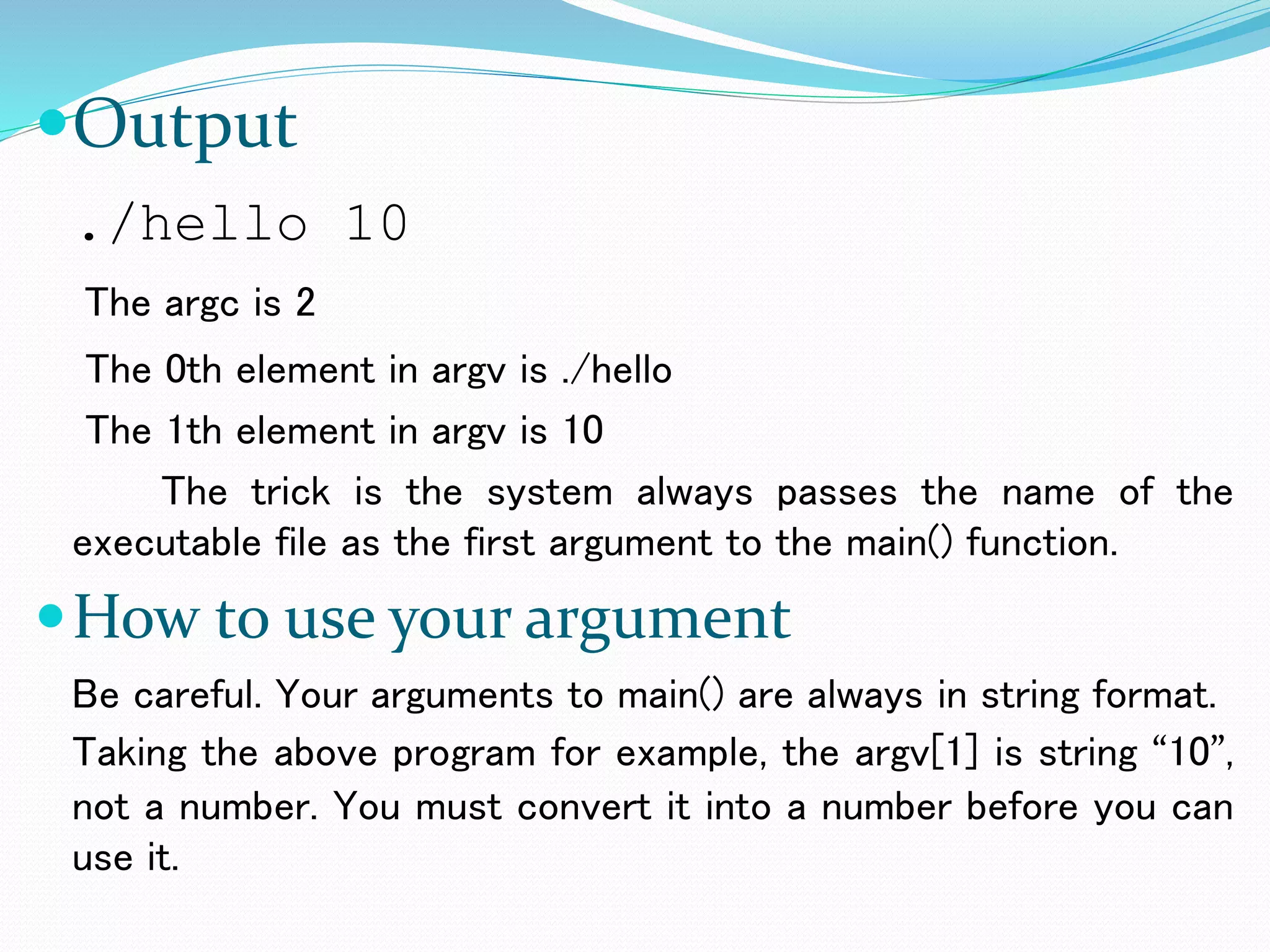 Output
./hello 10
The argc is 2
The 0th element in argv is ./hello
The 1th element in argv is 10
The trick is the system always passes the name of the
executable file as the first argument to the main() function.
How to use your argument
Be careful. Your arguments to main() are always in string format.
Taking the above program for example, the argv[1] is string “10”,
not a number. You must convert it into a number before you can
use it.
 