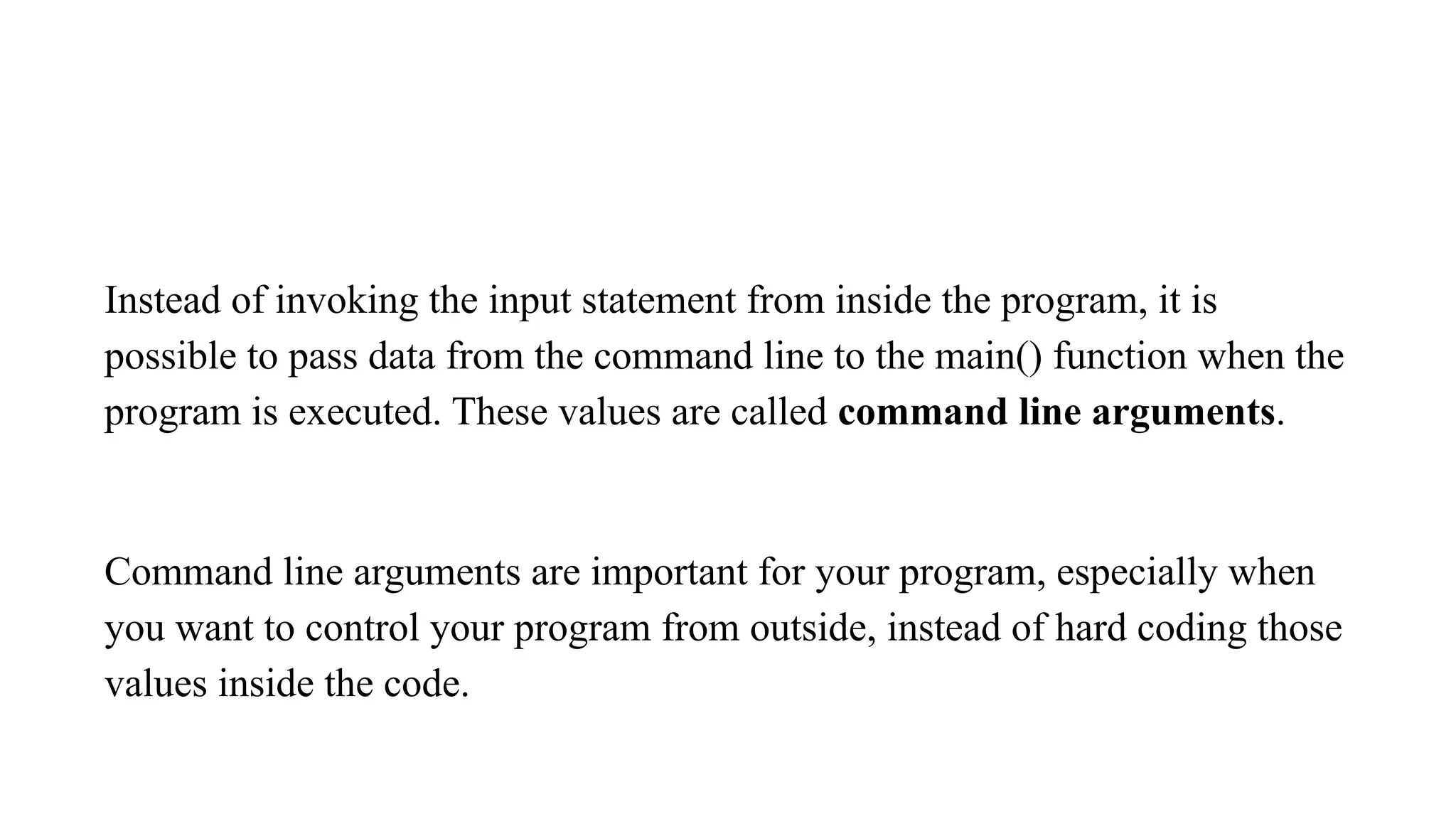 Instead of invoking the input statement from inside the program, it is
possible to pass data from the command line to the main() function when the
program is executed. These values are called command line arguments.
Command line arguments are important for your program, especially when
you want to control your program from outside, instead of hard coding those
values inside the code.
 