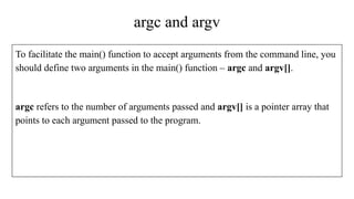 argc and argv
To facilitate the main() function to accept arguments from the command line, you
should define two arguments in the main() function – argc and argv[].
argc refers to the number of arguments passed and argv[] is a pointer array that
points to each argument passed to the program.
 