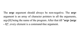The argc argument should always be non-negative. The argv
argument is an array of character pointers to all the arguments,
argv[0] being the name of the program. After that till "argv [argc
- 1]", every element is a command-line argument.
 