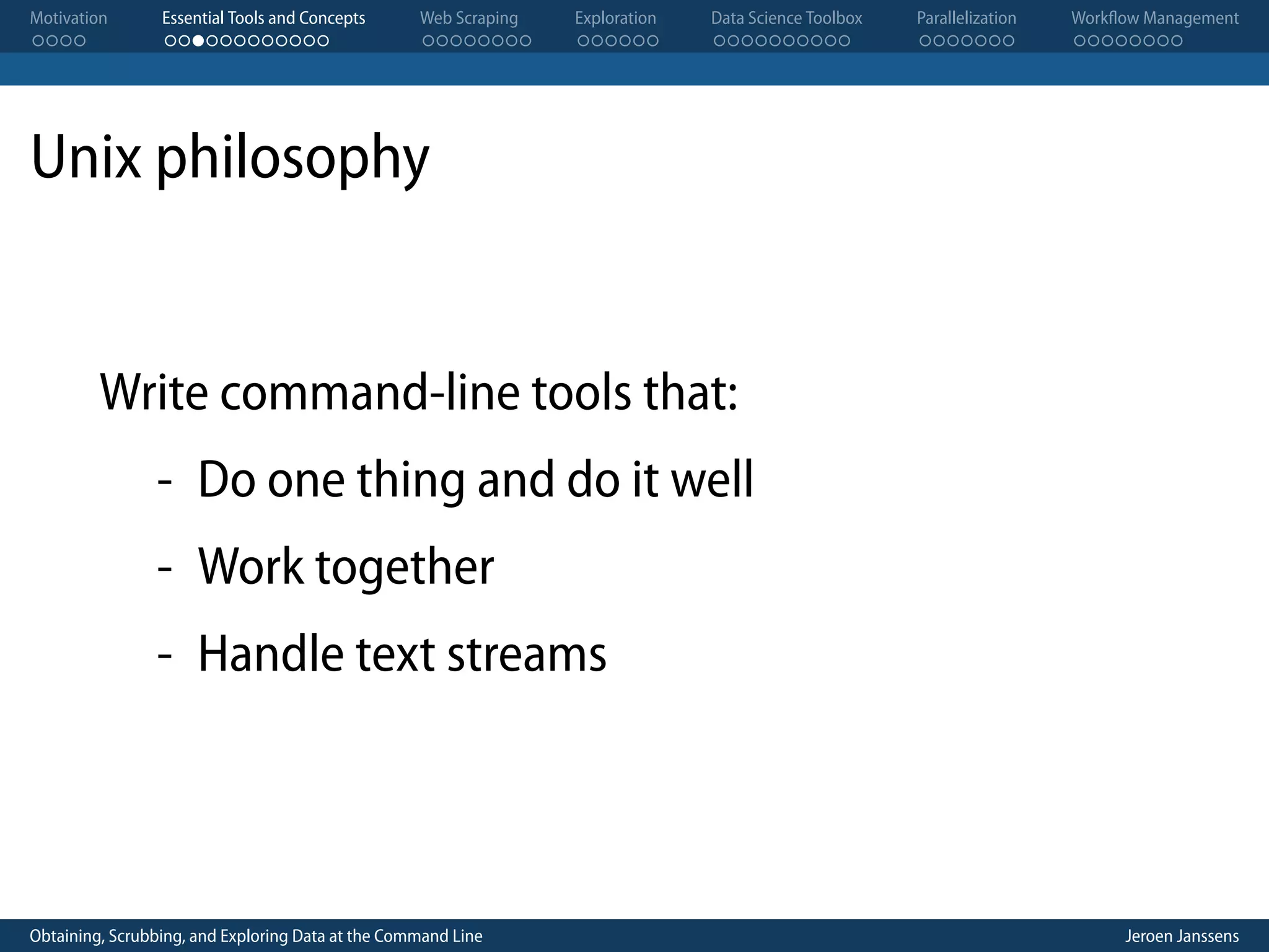 Motivation . . . . Essential Tools and Concepts . . . . . . . . . . . . Web Scraping . . . . . . . . Exploration . . . . . . Data Science Toolbox . . . . . . . . . . Parallelization . . . . . . . Workflow Management . . . . . . . . Unix philosophy Write command-line tools that: - Do one thing and do it well - Work together - Handle text streams Obtaining, Scrubbing, and Exploring Data at the Command Line Jeroen Janssens 