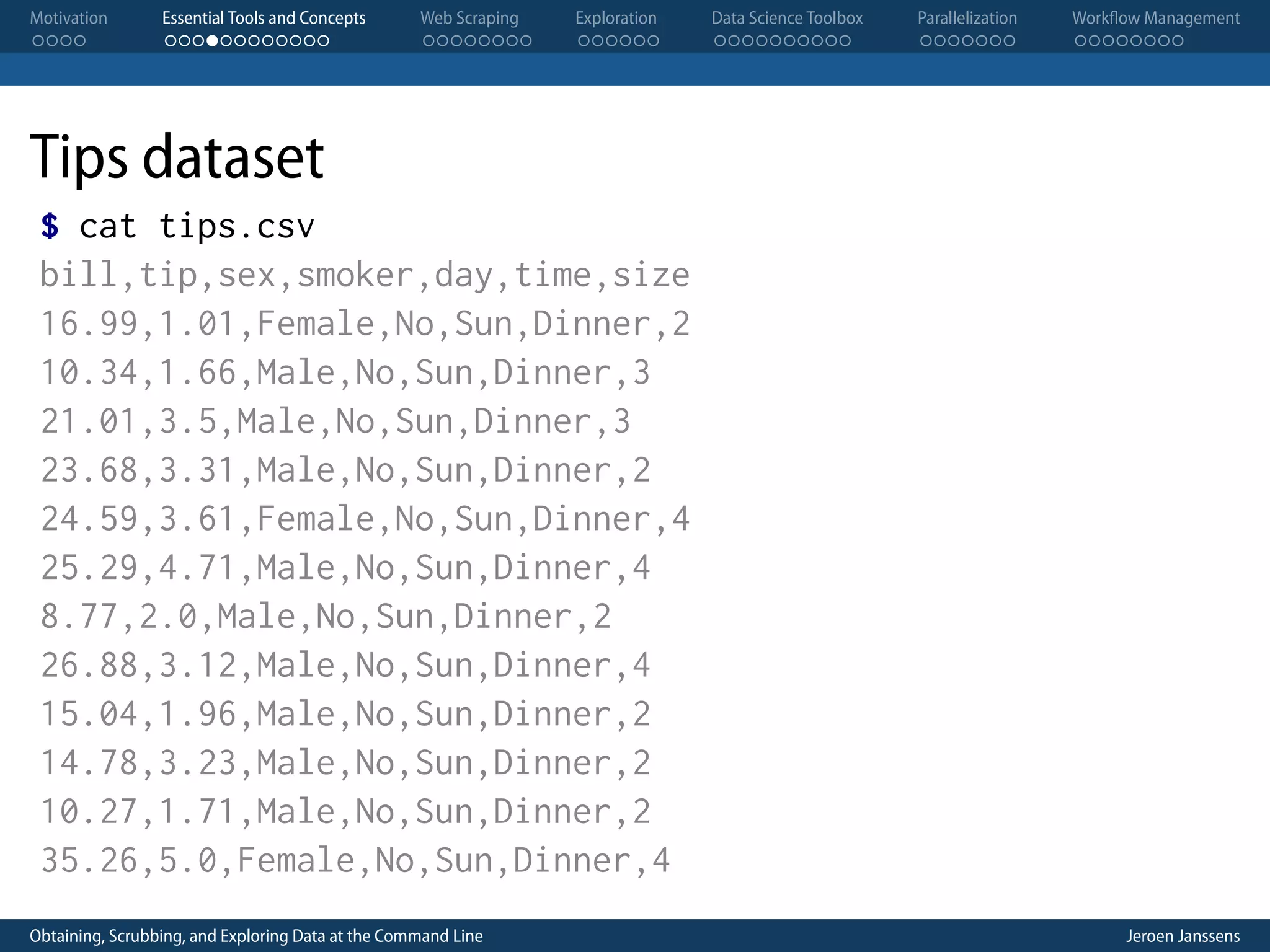Motivation . . . . Essential Tools and Concepts . . . . . . . . . . . . Web Scraping . . . . . . . . Exploration . . . . . . Data Science Toolbox . . . . . . . . . . Parallelization . . . . . . . Workflow Management . . . . . . . . Tips dataset $ cat tips.csv bill,tip,sex,smoker,day,time,size 16.99,1.01,Female,No,Sun,Dinner,2 10.34,1.66,Male,No,Sun,Dinner,3 21.01,3.5,Male,No,Sun,Dinner,3 23.68,3.31,Male,No,Sun,Dinner,2 24.59,3.61,Female,No,Sun,Dinner,4 25.29,4.71,Male,No,Sun,Dinner,4 8.77,2.0,Male,No,Sun,Dinner,2 26.88,3.12,Male,No,Sun,Dinner,4 15.04,1.96,Male,No,Sun,Dinner,2 14.78,3.23,Male,No,Sun,Dinner,2 10.27,1.71,Male,No,Sun,Dinner,2 35.26,5.0,Female,No,Sun,Dinner,4 Obtaining, Scrubbing, and Exploring Data at the Command Line Jeroen Janssens 