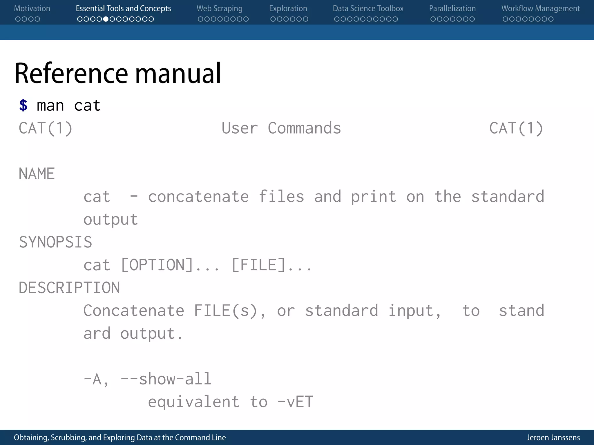 Motivation . . . . Essential Tools and Concepts . . . . . . . . . . . . Web Scraping . . . . . . . . Exploration . . . . . . Data Science Toolbox . . . . . . . . . . Parallelization . . . . . . . Workflow Management . . . . . . . . Reference manual $ man cat CAT(1) User Commands CAT(1) NAME cat - concatenate files and print on the standard output SYNOPSIS cat [OPTION]... [FILE]... DESCRIPTION Concatenate FILE(s), or standard input, to stand ard output. -A, --show-all equivalent to -vET Obtaining, Scrubbing, and Exploring Data at the Command Line Jeroen Janssens 