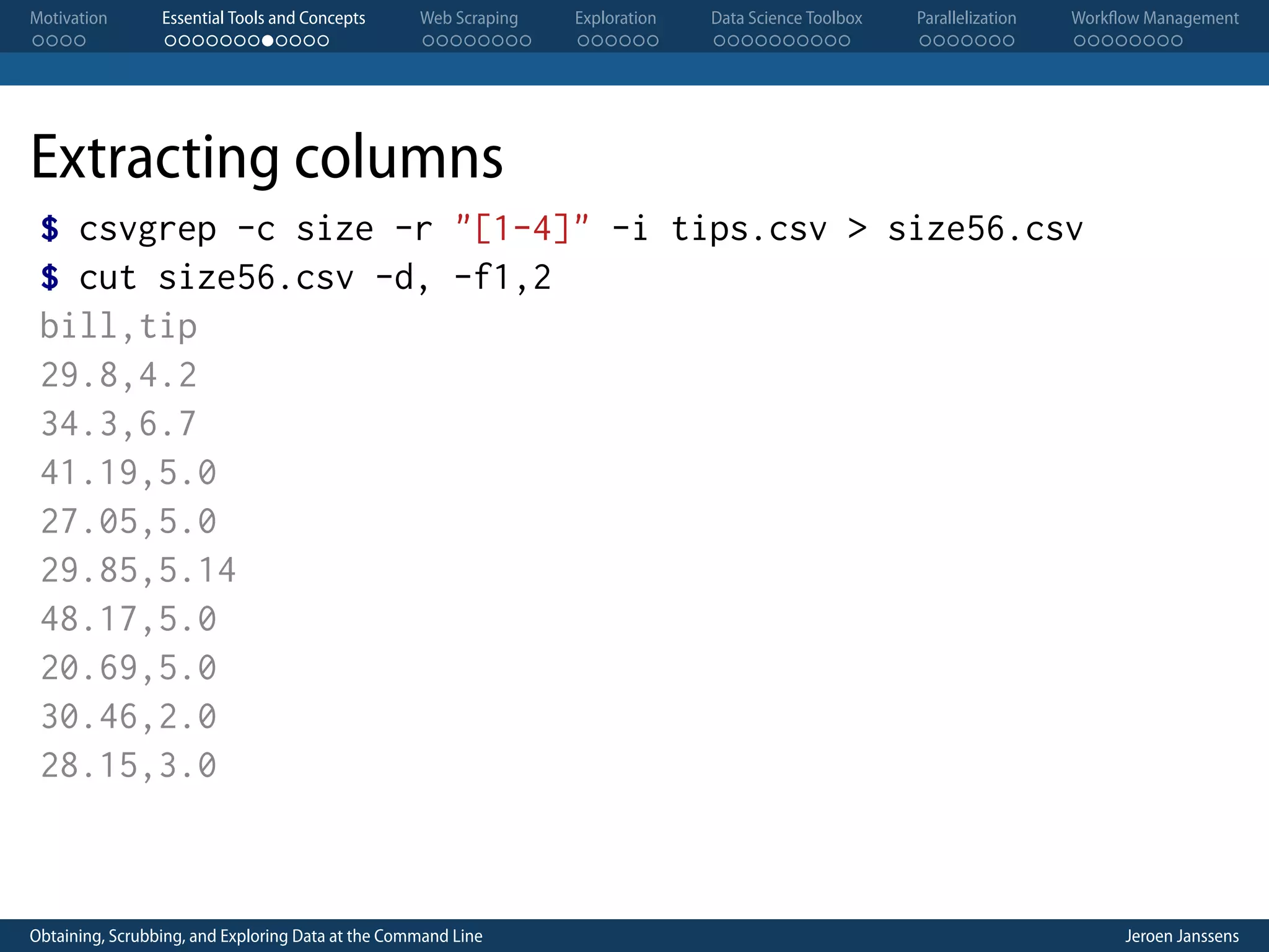 Motivation . . . . Essential Tools and Concepts . . . . . . . . . . . . Web Scraping . . . . . . . . Exploration . . . . . . Data Science Toolbox . . . . . . . . . . Parallelization . . . . . . . Workflow Management . . . . . . . . Extracting columns $ csvgrep -c size -r "[1-4]" -i tips.csv > size56.csv $ cut size56.csv -d, -f1,2 bill,tip 29.8,4.2 34.3,6.7 41.19,5.0 27.05,5.0 29.85,5.14 48.17,5.0 20.69,5.0 30.46,2.0 28.15,3.0 Obtaining, Scrubbing, and Exploring Data at the Command Line Jeroen Janssens 