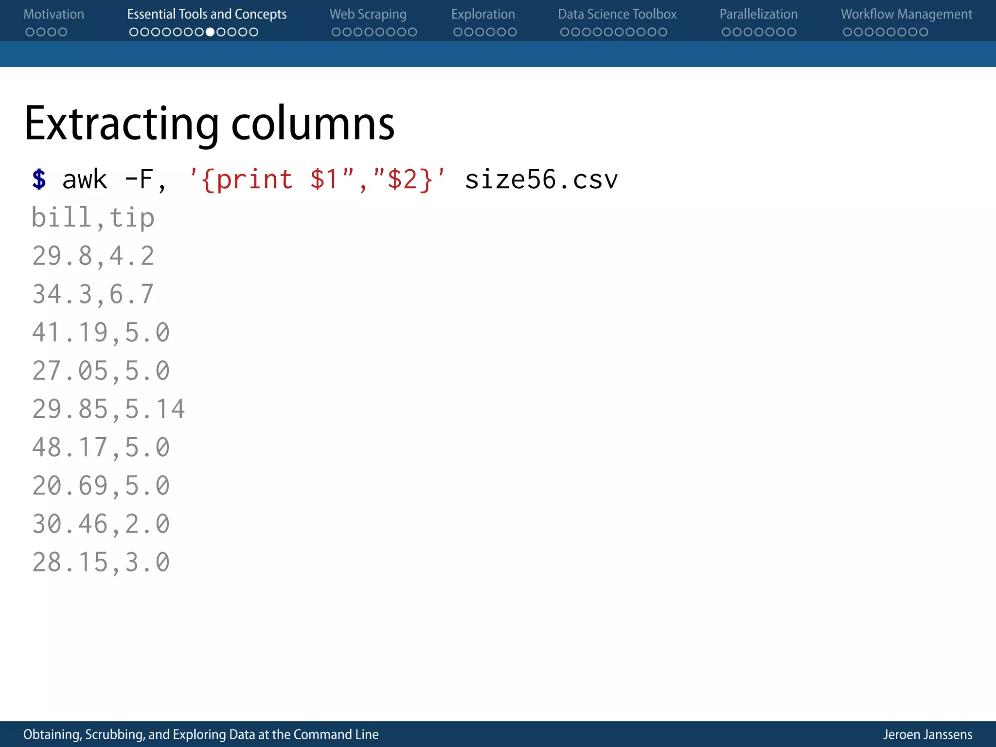 Motivation . . . . Essential Tools and Concepts . . . . . . . . . . . . Web Scraping . . . . . . . . Exploration . . . . . . Data Science Toolbox . . . . . . . . . . Parallelization . . . . . . . Workflow Management . . . . . . . . Extracting columns $ awk -F, '{print $1","$2}' size56.csv bill,tip 29.8,4.2 34.3,6.7 41.19,5.0 27.05,5.0 29.85,5.14 48.17,5.0 20.69,5.0 30.46,2.0 28.15,3.0 Obtaining, Scrubbing, and Exploring Data at the Command Line Jeroen Janssens 
