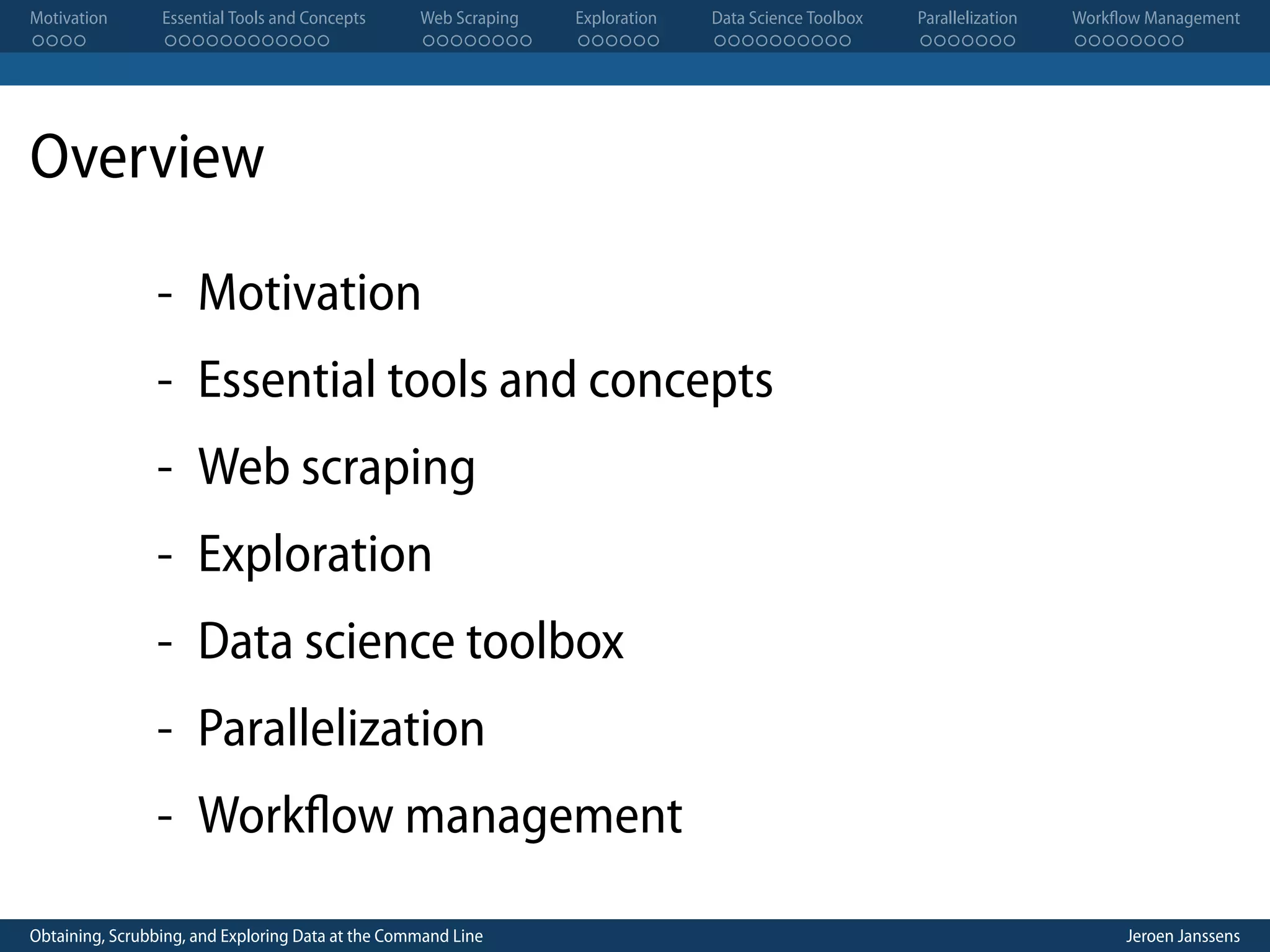 Motivation . . . . Essential Tools and Concepts . . . . . . . . . . . . Web Scraping . . . . . . . . Exploration . . . . . . Data Science Toolbox . . . . . . . . . . Parallelization . . . . . . . Workflow Management . . . . . . . . Overview - Motivation - Essential tools and concepts - Web scraping - Exploration - Data science toolbox - Parallelization - Workflow management Obtaining, Scrubbing, and Exploring Data at the Command Line Jeroen Janssens 
