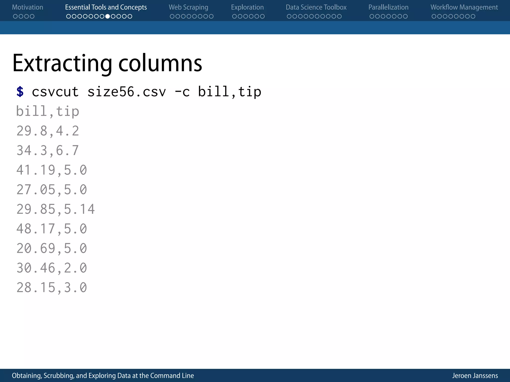 Motivation . . . . Essential Tools and Concepts . . . . . . . . . . . . Web Scraping . . . . . . . . Exploration . . . . . . Data Science Toolbox . . . . . . . . . . Parallelization . . . . . . . Workflow Management . . . . . . . . Extracting columns $ csvcut size56.csv -c bill,tip bill,tip 29.8,4.2 34.3,6.7 41.19,5.0 27.05,5.0 29.85,5.14 48.17,5.0 20.69,5.0 30.46,2.0 28.15,3.0 Obtaining, Scrubbing, and Exploring Data at the Command Line Jeroen Janssens 