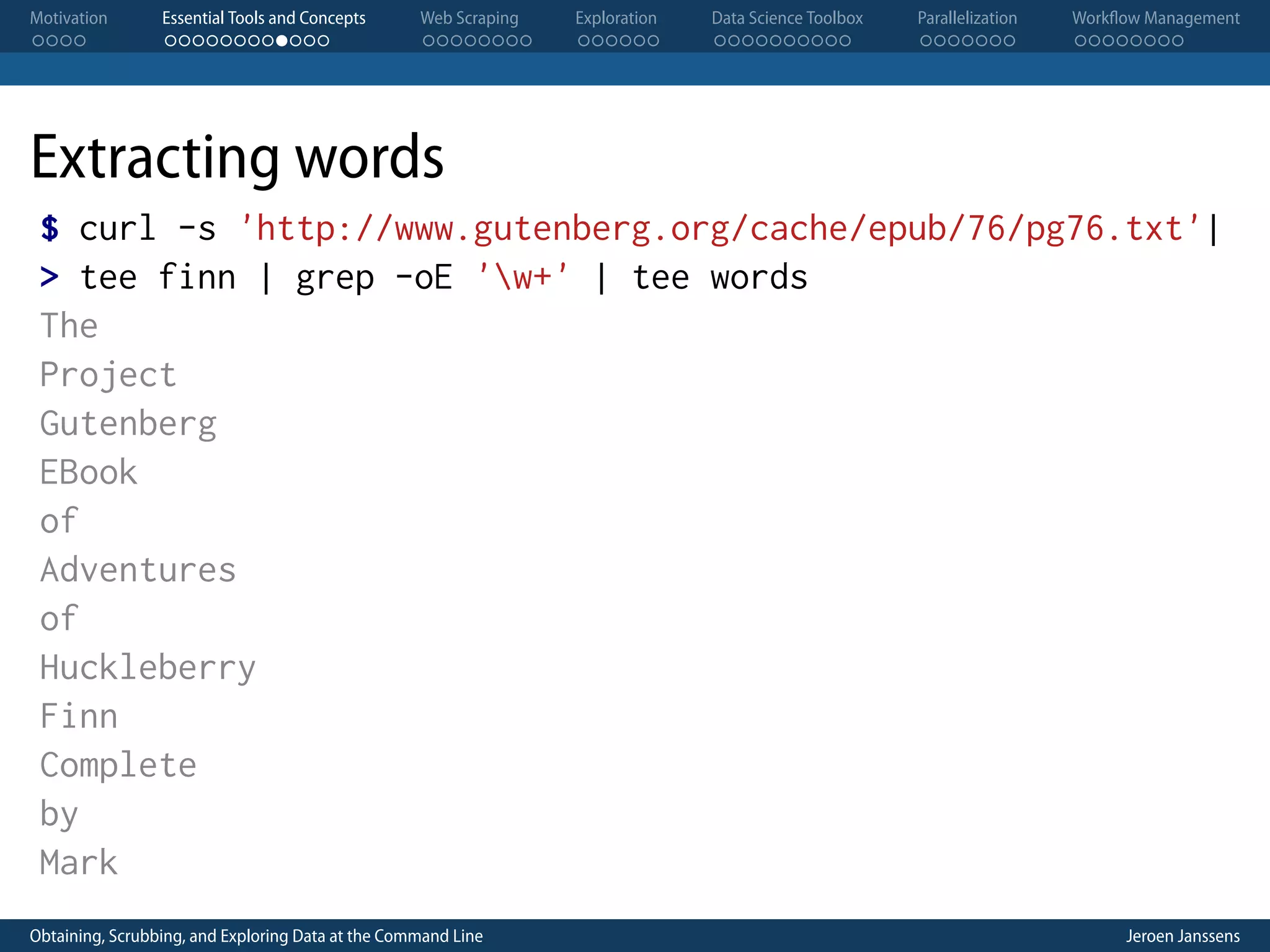 Motivation . . . . Essential Tools and Concepts . . . . . . . . . . . . Web Scraping . . . . . . . . Exploration . . . . . . Data Science Toolbox . . . . . . . . . . Parallelization . . . . . . . Workflow Management . . . . . . . . Extracting words $ curl -s 'http://www.gutenberg.org/cache/epub/76/pg76.txt'| > tee finn | grep -oE 'w+' | tee words The Project Gutenberg EBook of Adventures of Huckleberry Finn Complete by Mark Obtaining, Scrubbing, and Exploring Data at the Command Line Jeroen Janssens 