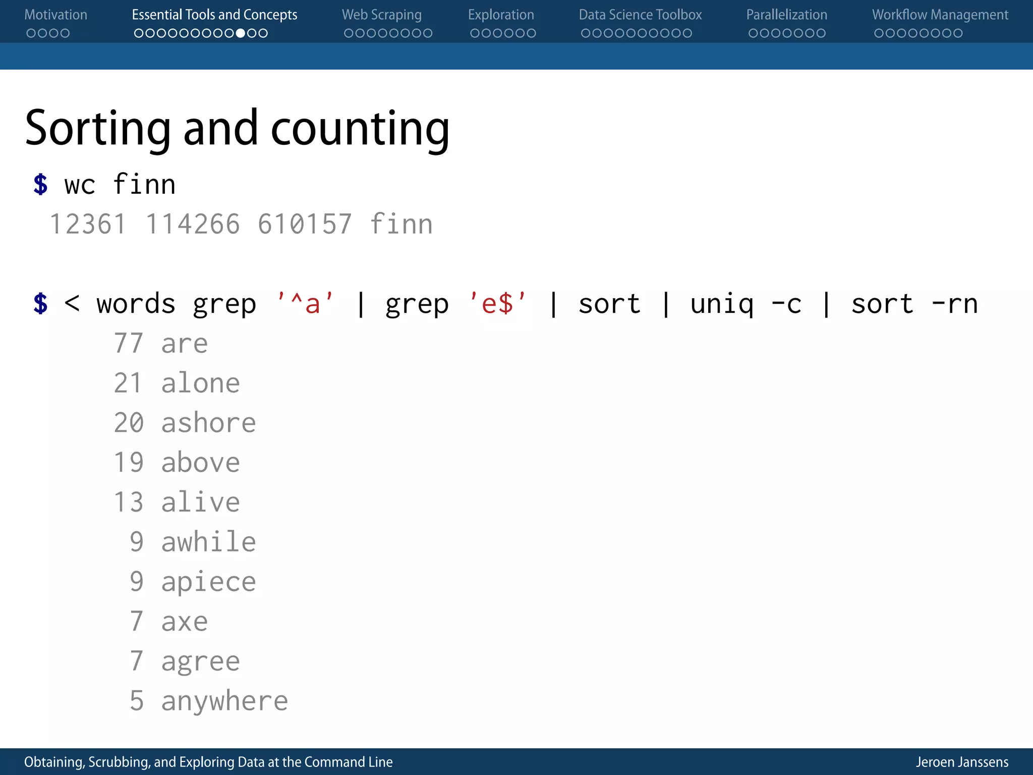 Motivation . . . . Essential Tools and Concepts . . . . . . . . . . . . Web Scraping . . . . . . . . Exploration . . . . . . Data Science Toolbox . . . . . . . . . . Parallelization . . . . . . . Workflow Management . . . . . . . . Sorting and counting $ wc finn 12361 114266 610157 finn $ < words grep '^a' | grep 'e$' | sort | uniq -c | sort -rn 77 are 21 alone 20 ashore 19 above 13 alive 9 awhile 9 apiece 7 axe 7 agree 5 anywhere Obtaining, Scrubbing, and Exploring Data at the Command Line Jeroen Janssens 
