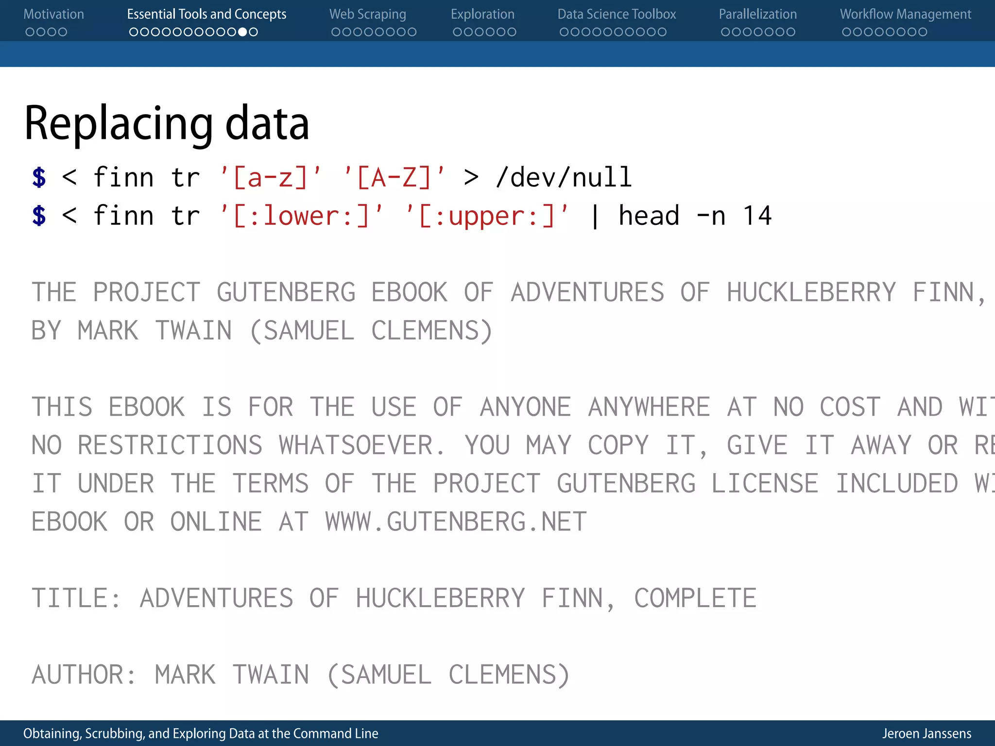 Motivation . . . . Essential Tools and Concepts . . . . . . . . . . . . Web Scraping . . . . . . . . Exploration . . . . . . Data Science Toolbox . . . . . . . . . . Parallelization . . . . . . . Workflow Management . . . . . . . . Replacing data $ < finn tr '[a-z]' '[A-Z]' > /dev/null $ < finn tr '[:lower:]' '[:upper:]' | head -n 14 THE PROJECT GUTENBERG EBOOK OF ADVENTURES OF HUCKLEBERRY FINN, BY MARK TWAIN (SAMUEL CLEMENS) THIS EBOOK IS FOR THE USE OF ANYONE ANYWHERE AT NO COST AND WIT NO RESTRICTIONS WHATSOEVER. YOU MAY COPY IT, GIVE IT AWAY OR RE IT UNDER THE TERMS OF THE PROJECT GUTENBERG LICENSE INCLUDED WI EBOOK OR ONLINE AT WWW.GUTENBERG.NET TITLE: ADVENTURES OF HUCKLEBERRY FINN, COMPLETE AUTHOR: MARK TWAIN (SAMUEL CLEMENS) Obtaining, Scrubbing, and Exploring Data at the Command Line Jeroen Janssens 