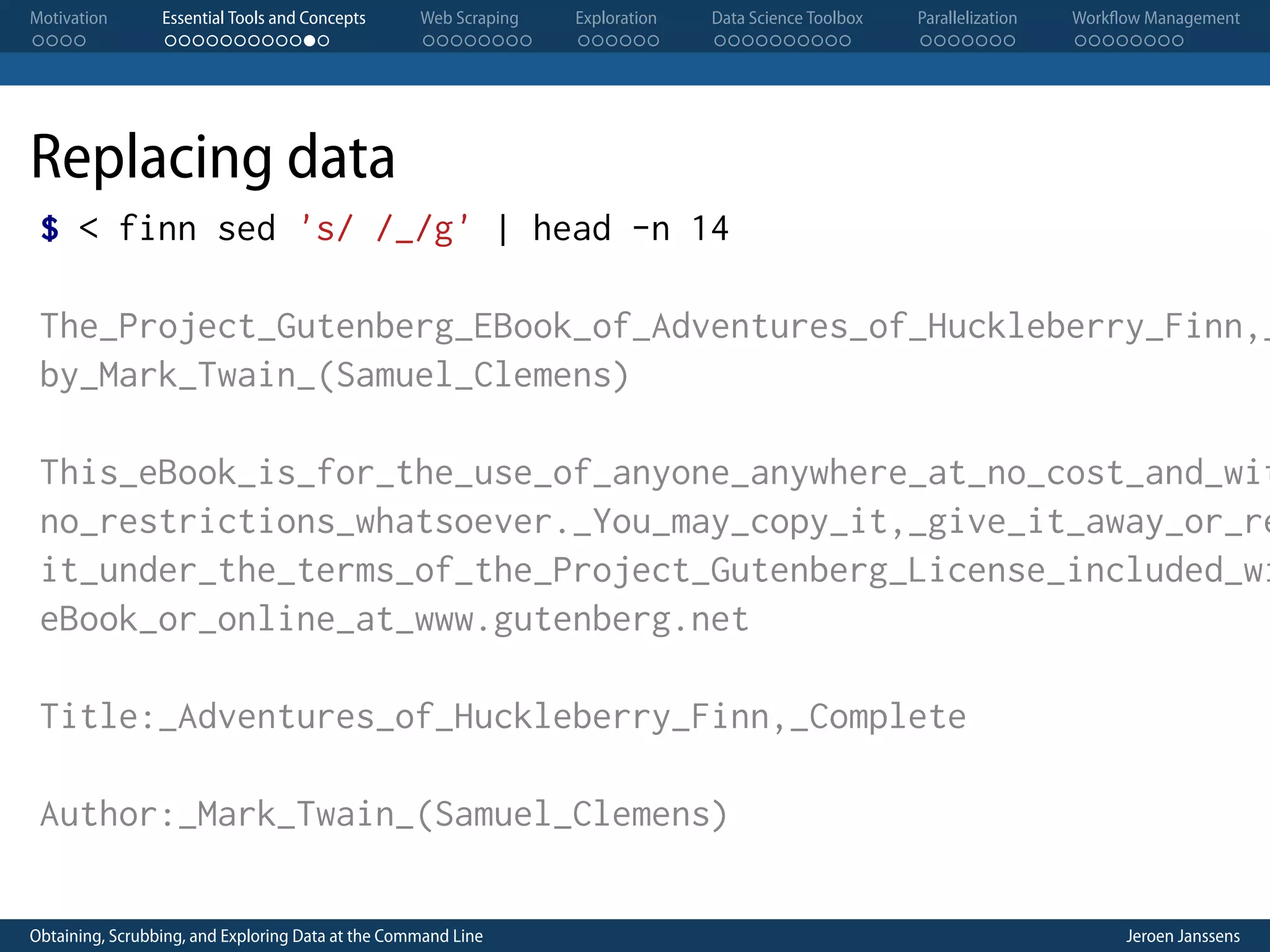 Motivation . . . . Essential Tools and Concepts . . . . . . . . . . . . Web Scraping . . . . . . . . Exploration . . . . . . Data Science Toolbox . . . . . . . . . . Parallelization . . . . . . . Workflow Management . . . . . . . . Replacing data $ < finn sed 's/ /_/g' | head -n 14 The_Project_Gutenberg_EBook_of_Adventures_of_Huckleberry_Finn,_ by_Mark_Twain_(Samuel_Clemens) This_eBook_is_for_the_use_of_anyone_anywhere_at_no_cost_and_wit no_restrictions_whatsoever._You_may_copy_it,_give_it_away_or_re it_under_the_terms_of_the_Project_Gutenberg_License_included_wi eBook_or_online_at_www.gutenberg.net Title:_Adventures_of_Huckleberry_Finn,_Complete Author:_Mark_Twain_(Samuel_Clemens) Obtaining, Scrubbing, and Exploring Data at the Command Line Jeroen Janssens 
