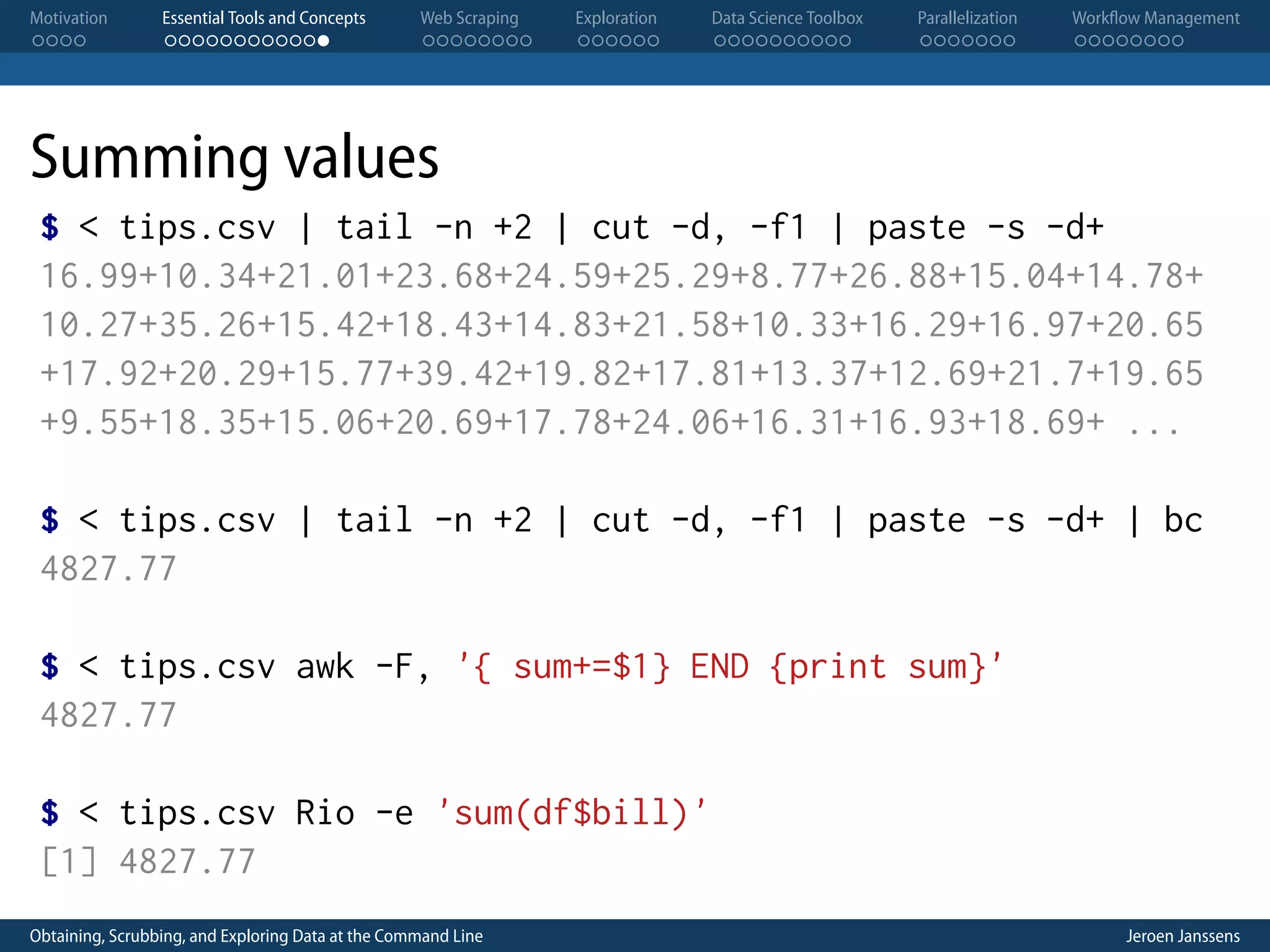Motivation . . . . Essential Tools and Concepts . . . . . . . . . . . . Web Scraping . . . . . . . . Exploration . . . . . . Data Science Toolbox . . . . . . . . . . Parallelization . . . . . . . Workflow Management . . . . . . . . Summing values $ < tips.csv | tail -n +2 | cut -d, -f1 | paste -s -d+ 16.99+10.34+21.01+23.68+24.59+25.29+8.77+26.88+15.04+14.78+ 10.27+35.26+15.42+18.43+14.83+21.58+10.33+16.29+16.97+20.65 +17.92+20.29+15.77+39.42+19.82+17.81+13.37+12.69+21.7+19.65 +9.55+18.35+15.06+20.69+17.78+24.06+16.31+16.93+18.69+ ... $ < tips.csv | tail -n +2 | cut -d, -f1 | paste -s -d+ | bc 4827.77 $ < tips.csv awk -F, '{ sum+=$1} END {print sum}' 4827.77 $ < tips.csv Rio -e 'sum(df$bill)' [1] 4827.77 Obtaining, Scrubbing, and Exploring Data at the Command Line Jeroen Janssens 